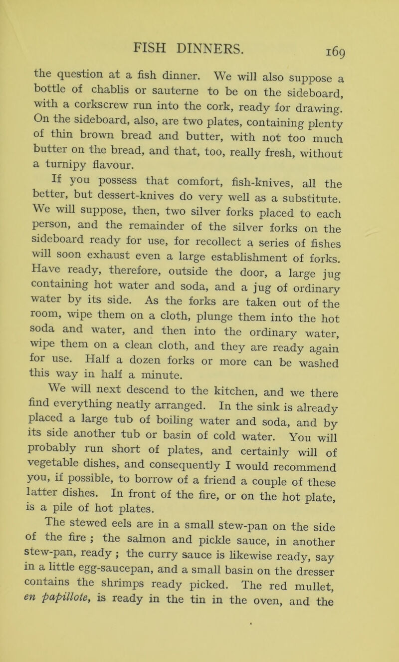 the question at a fish dinner. We will also suppose a bottle of chabhs or sauterne to be on the sideboard, with a corkscrew run into the cork, ready for drawing. On the sideboard, also, are two plates, containing plenty of thin brown bread and butter, with not too much butter on the bread, and that, too, really fresh, without a turnipy flavour. If you possess that comfort, fish-knives, all the better, but dessert-knives do very well as a substitute. We will suppose, then, two silver forks placed to each person, and the remainder of the silver forks on the sideboard ready for use, for recollect a series of fishes will soon exhaust even a large establishment of forks. Have ready, therefore, outside the door, a large jug containing hot water and soda, and a jug of ordinary water by its side. As the forks are taken out of the room, wipe them on a cloth, plunge them into the hot soda and water, and then into the ordinary water, wipe them on a clean cloth, and they are ready again for use. Half a dozen forks or more can be washed this way in half a minute. We will next descend to the kitchen, and we there find everything neatly arranged. In the sink is already placed a large tub of boihng water and soda, and by its side another tub or basin of cold water. You will probably run short of plates, and certainly will of vegetable dishes, and consequently I would recommend you, if possible, to borrow of a friend a couple of these latter dishes. In front of the fire, or on the hot plate, is a pile of hot plates. The stewed eels are in a small stew-pan on the side of the fire ; the salmon and pickle sauce, in another stew-pan, ready ; the curry sauce is hkewise ready, say in a little egg-saucepan, and a small basin on the dresser contains the shrimps ready picked. The red mullet, en papillate, is ready in the tin in the oven, and the