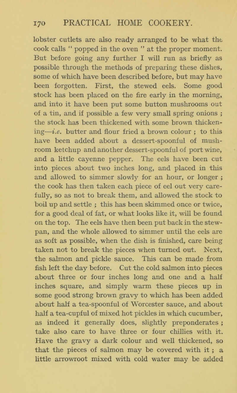 lobster cutlets are also ready arranged to be what the cook calls “ popped in the oven ” at the proper moment. But before going any further I will run as briefly as possible through the methods of preparing these dishes, some of which have been described before, but may have been forgotten. First, the stewed eels. Some good stock has been placed on the fire early in the morning, and into it have been put some button mushrooms out of a tin, and if possible a few very small spring onions ; the stock has been thickened with some brown tliicken- ing—i.e. butter and flour fried a brown colour ; to this have been added about a dessert-spoonful of mush- room ketchup and another dessert-spoonful of port wine, and a httle cayenne pepper. The eels have been cut into pieces about two inches long, and placed in tliis and allowed to simmer slowly for an hour, or longer ; the cook has then taken each piece of eel out very care- fully, so as not to break them, and allowed the stock to boil up and settle ; this has been skimmed once or twice, for a good deal of fat, or what looks hke it, will be found on the top. The eels have then been put back in the stew- pan, and the whole allowed to simmer until the eels are as soft as possible, when the dish is finished, care being taken not to break the pieces when turned out. Next, the salmon and pickle sauce. This can be made from fish left the day before. Cut the cold salmon into pieces about three or four inches long and one and a half inches square, and simply warm these pieces up in some good strong brown gravy to which has been added about half a tea-spoonful of Worcester sauce, and about half a tea-cupful of mixed hot pickles in which cucumber, as indeed it generally does, slightly preponderates ; take also care to have three or four chillies with it. Have the gravy a dark colour and well tlnckened, so that the pieces of salmon may be covered with it ; a little arrowroot mixed vdth cold water may be added