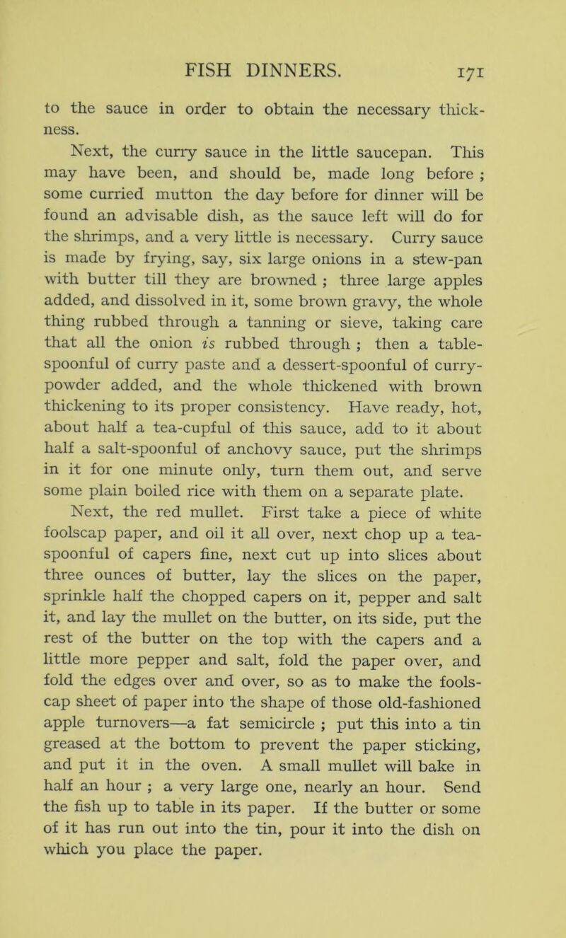 to the sauce in order to obtain the necessary thick- ness. Next, the cuny sauce in the little saucepan. This may have been, and should be, made long before ; some curried mutton the day before for dinner will be found an advisable dish, as the sauce left will do for the shrimps, and a very httle is necessary. Cuny sauce is made by frying, say, six large onions in a stew-pan with butter till they are browned ; three large apples added, and dissolved in it, some brown gravy, the whole thing rubbed through a tanning or sieve, taking care that all the onion is rubbed through ; then a table- spoonful of curry paste and a dessert-spoonful of curry- powder added, and the whole thickened with brown thickening to its proper consistency. Have ready, hot, about half a tea-cupful of this sauce, add to it about half a salt-spoonful of anchovy sauce, put the shrimps in it for one minute only, turn them out, and serv'e some plain boiled rice with them on a separate plate. Next, the red mullet. First take a piece of white foolscap paper, and oil it all over, next chop up a tea- spoonful of capers fine, next cut up into slices about three ounces of butter, lay the slices on the paper, sprinkle half the chopped capers on it, pepper and salt it, and lay the mullet on the butter, on its side, put the rest of the butter on the top with the capers and a little more pepper and salt, fold the paper over, and fold the edges over and over, so as to make the fools- cap sheet of paper into the shape of those old-fashioned apple turnovers—a fat semicircle ; put this into a tin greased at the bottom to prevent the paper sticking, and put it in the oven. A small muUet will bake in half an hour ; a very large one, nearly an hour. Send the fish up to table in its paper. If the butter or some of it has run out into the tin, pour it into the dish on which you place the paper.