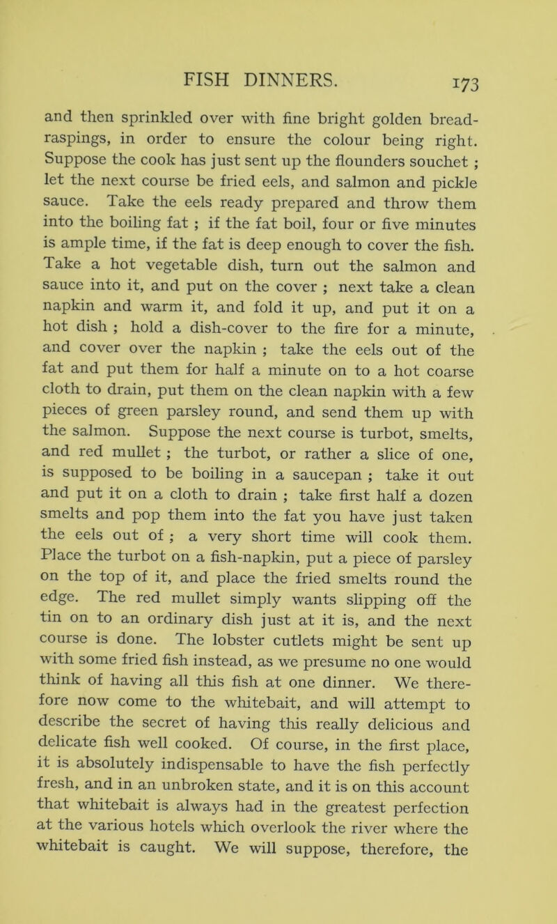m and then sprinkled over with fine bright golden bread- raspings, in order to ensure the colour being right. Suppose the cook has just sent up the flounders souchet ; let the next course be fried eels, and salmon and pickle sauce. Take the eels ready prepared and throw them into the boiling fat ; if the fat boil, four or five minutes is ample time, if the fat is deep enough to cover the fish. Take a hot vegetable dish, turn out the salmon and sauce into it, and put on the cover ; next take a clean napkin and warm it, and fold it up, and put it on a hot dish ; hold a dish-cover to the fire for a minute, and cover over the napkin ; take the eels out of the fat and put them for half a minute on to a hot coarse cloth to drain, put them on the clean napkin with a few pieces of green parsley round, and send them up with the salmon. Suppose the next course is turbot, smelts, and red mullet; the turbot, or rather a slice of one, is supposed to be boiling in a saucepan ; take it out and put it on a cloth to drain ; take first half a dozen smelts and pop them into the fat you have just taken the eels out of j a very short time will cook them. Place the turbot on a fish-napkin, put a piece of parsley on the top of it, and place the fried smelts round the edge. The red mullet simply wants slipping off the tin on to an ordinary dish just at it is, and the next course is done. The lobster cutlets might be sent up with some fried fish instead, as we presume no one would think of having all this fish at one dinner. We there- fore now come to the whitebait, and will attempt to describe the secret of having this really delicious and delicate fish well cooked. Of course, in the first place, it is absolutely indispensable to have the fish perfectly fresh, and in an unbroken state, and it is on this account that whitebait is always had in the greatest perfection at the various hotels which overlook the river where the whitebait is caught. We will suppose, therefore, the