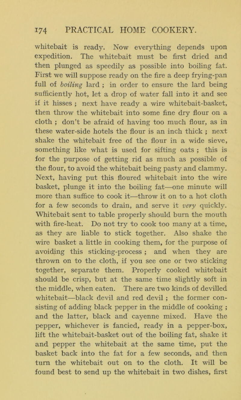 whitebait is ready. Now everything depends upon expedition. The whitebait must be first dried and then plunged as speedily as possible into boiling fat. First we will suppose ready on the fire a deep frying-pan full of boiling lard ; in order to ensure the lard being sufficiently hot, let a drop of water fall into it and see if it hisses ; next have ready a wire whitebait-basket, then throw the whitebait into some fine dry flour on a cloth ; don’t be afraid of having too much flour, as in these water-side hotels the flour is an inch thick ; next shake the whitebait free of the flour in a wide sieve, something like what is used for sifting oats ; this is for the purpose of getting rid as much as possible of the flour, to avoid the whitebait being pasty and clammy. Next, having put this floured whitebait into the wire basket, plunge it into the boiling fat—one minute will more than suffice to cook it—throw it on to a hot cloth for a few seconds to drain, and serve it very quickly. Whitebait sent to table properly should burn the mouth with fire-heat. Do not try to cook too many at a time, as they are liable to stick together. Also shake the wire basket a little in cooking them, for the purpose of avoiding this sticking-process ; and when they are thrown on to the cloth, if you see one or two sticking together, separate them. Properly cooked wliitebait should be crisp, but at the same time slightly soft in the middle, when eaten. There are two kinds of devilled whitebait—black devil and red devil ; the former con- sisting of adding black pepper in the middle of cooking ; and the latter, black and cayenne mixed. Have the pepper, whichever is fancied, ready in a pepper-box, lift the whitebait-basket out of the boiling fat, shake it and pepper the whitebait at the same time, put the basket back into the fat for a few seconds, and then turn the whitebait out on to the cloth. It will be found best to send up the whitebait in two dishes, first
