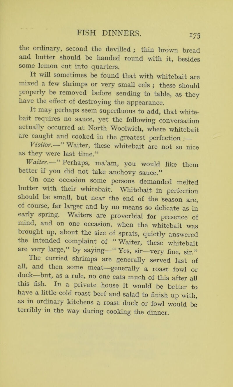 the ordinary, second the devilled ; thin brown bread and butter should be handed round with it, besides some lemon cut into quarters. It wiU sometimes be found that with whitebait are mixed a few shrimps or very small eels ; these should properly be removed before sending to table, as they have the effect of destroying the appearance. It may perhaps seem superfluous to add, that white- bait requires no sauce, yet the following conversation actually occurred at North Woolwich, where whitebait are caught and cooked in the greatest perfection :— Visitor. Waiter, these whitebait are not so nice as they were last time.” PFazVer.—” Perhaps, ma’am, you would like them better if you did not take anchovy sauce.” On one occasion some persons demanded melted butter with their whitebait. Whitebait in perfection should be small, but near the end of the season are, of course, far larger and by no means so delicate as in early spring. Waiters are proverbial for presence of mind, and on one occasion, when the whitebait was brought up, about the size of sprats, quietly answered the intended complaint of ” Waiter, these whitebait are very large,” by saying—” Yes, sir—very fine, sir.” The curried shrimps are generally served last of all, and then some meat—generally a roast fowl or duck but, as a rule, no one eats much of this after all this fish. In a private house it would be better to have a little cold roast beef and salad to finish up with, as in ordinary kitchens a roast duck or fowl would be terribly in the way during cooking the dinner.