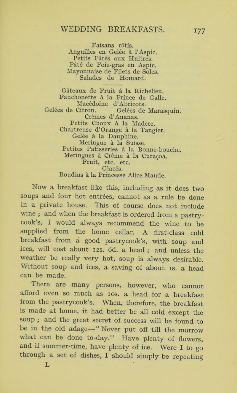 Faisans rotis. Ajiguilles en Gelee a I’Aspic. Petits Pates aux Huitres. Pate de Foie-gras en Aspic. Mayonnaise de Filets de Soles. Salades de Homard. Gateaux de Fruit a la Richelieu. Fauchonette a la Prince de Galle. Macedoine d’Abricots. Gelees de Citron. Gelees de Marasquin. Crimes d’Ananas. Petits Choux a la Madere. Chartreuse d’Orange a la Tangier. Gelee a la Dauphine. Meringue a la Suisse. Petites Patisseries a la Bonne-bouche. Meringues a Creme a la Cura^oa. Fruit, etc. etc. Glaces. Boudins a la Princesse Alice Maude. Now a breakfast like this, including as it does two soups and four hot entrees, cannot as a rule be done in a private house. This of course does not include wine ; and when the breakfast is ordered from a pastry- cook’s, I would always recommend the wine to be supplied from the home cellar. A first-class cold breakfast from a good pastrycook’s, with soup and ices, will cost about 12s. 6d. a head ; and unless the weather be really very hot, soup is always desirable. Without soup and ices, a saving of about is. a head can be made. There are many persons, however, who cannot afford even so much as los. a head for a breakfast from the pastrycook’s. When, therefore, the breakfast is made at home, it had better be all cold except the soup ; and the great secret of success will be found to be in the old adage—“ Never put off till the morrow what can be done to-day.” Have plenty of flowers, and if summer-time, have plenty of ice. Were I to go through a set of dishes, I should simply be repeating L