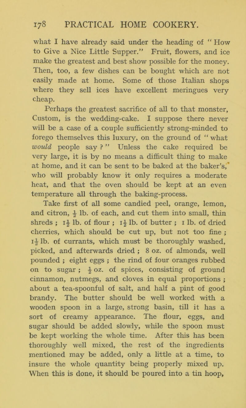 what I have already said under the heading of “ How to Give a Nice Little Supper.” Fruit, flowers, and ice make the greatest and best show possible for the money. Then, too, a few dishes can be bought wliich are not easily made at home. Some of those Italian shops where they sell ices have excellent meringues very cheap. Perhaps the greatest sacrifice of all to that monster. Custom, is the wedding-cake. I suppose there never will be a case of a couple sufficiently strong-minded to forego themselves this luxury, on the ground of “ what would people say ? ” Unless the cake required be very large, it is by no means a difficult thing to make at home, and it can be sent to be baked at the baker’s,’ who will probably know it only requires a moderate heat, and that the oven should be kept at an even temperature all through the baking-process. Take first of all some candied peel, orange, lemon, and citron, ^ lb. of each, and cut them into small, thin shreds ; lb. of flour ; lb. of butter ; i lb. of dried cherries, which should be cut up, but not too fine ; lb. of currants, which must be thoroughly washed, picked, and afterwards dried ; 8 oz. of almonds, well pounded ; eight eggs ; the rind of four oranges rubbed on to sugar ; ^ oz. of spices, consisting of ground cinnamon, nutmegs, and cloves in equal proportions ; about a tea-spoonful of salt, and half a pint of good brandy. The butter should be well worked with a wooden spoon in a large, strong basin, till it has a sort of creamy appearance. The flour, eggs, and sugar should be added slowly, while the spoon must be kept working the whole time. After this has been thoroughly well mixed, the rest of the ingredients mentioned may be added, only a httle at a time, to insure the whole quantity being properly mixed up. When this is done, it should be poured into a tin hoop,