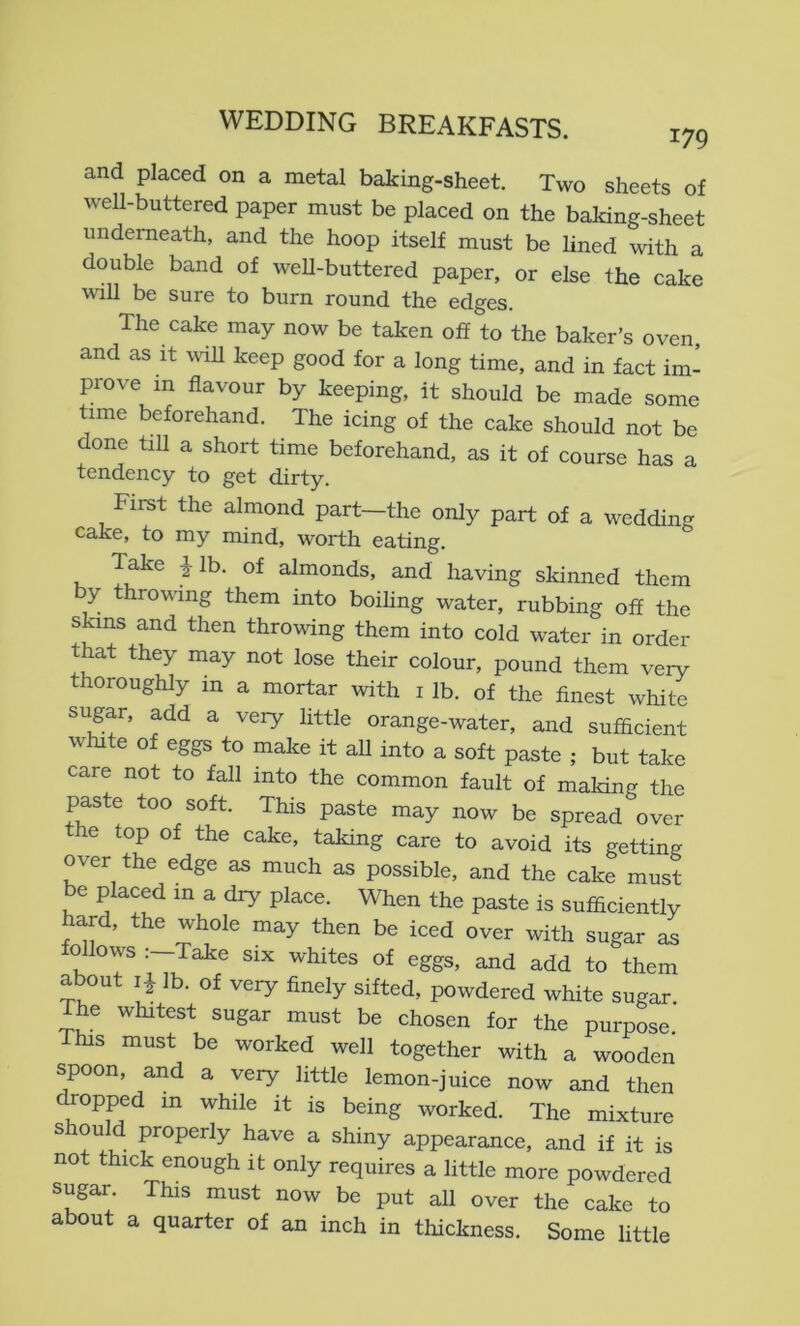 and placed on a metal baking-sheet. Two sheets of well-buttered paper must be placed on the baking-sheet underneath, and the hoop itself must be lined with a double band of well-buttered paper, or else the cake will be sure to burn round the edges. The cake may now be taken off to the baker’s oven, and as It will keep good for a long time, and in fact im- prove in flavour by keeping, it should be made some time beforehand. The icing of the cake should not be done till a short time beforehand, as it of course has a tendency to get dirty. First the almond part-the only part of a wedding cake, to my mind, worth eating. Take ilb. of almonds, and having skinned them by throwing them into boihng water, rubbing off the skins and then throwing them into cold water in order that they may not lose their colour, pound them very thoroughly in a mortar with i lb. of the finest white sugar, add a very little orange-water, and sufficient white of eggs to make it all into a soft paste ; but take care not to fall into the common fault of making the paste too soft. This paste may now be spread over the top of the cake, taking care to avoid its getting over the edge as much as possible, and the cake must be placed in a dry place. When the paste is sufficiently hard, the whole may then be iced over with sugar as follows Take six whites of eggs, and add to them about lb. of very finely sifted, powdered white sugar. The whitest sugar must be chosen for the purpose This must be worked well together with a wooden spoon, and a very little lemon-juice now and then dropped in while it is being worked. The mixture s ou d properly have a shiny appearance, and if it is not thick enough it only requires a little more powdered sugar. This must now be put all over the cake to about a quarter of an inch in thickness. Some little