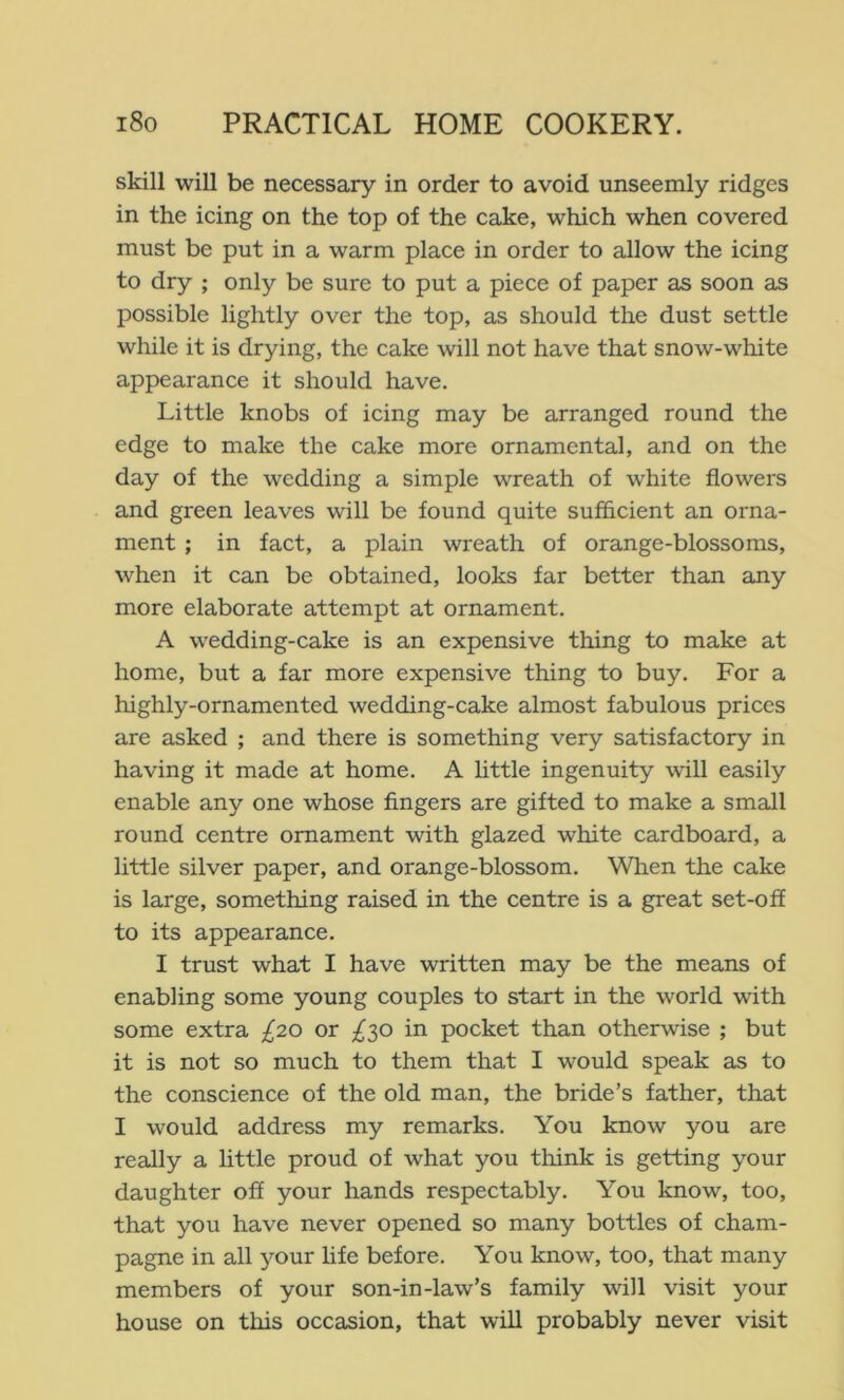 skill will be necessary in order to avoid unseemly ridges in the icing on the top of the cake, which when covered must be put in a warm place in order to allow the icing to dry ; only be sure to put a piece of paper as soon as possible lightly over the top, as should the dust settle while it is drying, the cake will not have that snow-white appearance it should have. Little knobs of icing may be arranged round the edge to make the cake more ornamental, and on the day of the wedding a simple wreath of white flowers and green leaves will be found quite sufflcient an orna- ment ; in fact, a plain wreath of orange-blossoms, when it can be obtained, looks far better than any more elaborate attempt at ornament. A wedding-cake is an expensive thing to make at home, but a far more expensive thing to buy. For a highly-ornamented wedding-cake almost fabulous prices are asked ; and there is something very satisfactory in having it made at home. A httle ingenuity will easily enable any one whose fingers are gifted to make a small round centre ornament with glazed white cardboard, a little silver paper, and orange-blossom. When the cake is large, something raised in the centre is a great set-off to its appearance. I trust what I have written may be the means of enabling some young couples to start in the world with some extra £20 or ;^30 in pocket than otherwise ; but it is not so much to them that I would speak as to the conscience of the old man, the bride’s father, that I would address my remarks. You know you are really a little proud of what you think is getting your daughter off your hands respectably. You know, too, that you have never opened so many bottles of cham- pagne in all your life before. You know, too, that many members of your son-in-law’s family will visit your house on this occasion, that will probably never visit