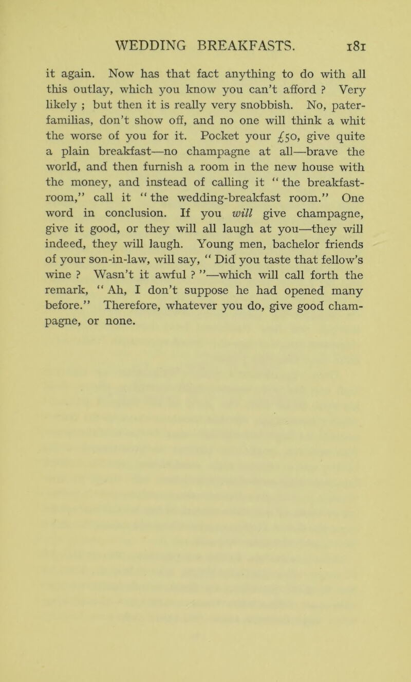it again. Now has that fact anything to do with all this outlay, which you know you can’t afford ? Very likely ; but then it is really very snobbish. No, pater- familias, don’t show off, and no one will think a whit the worse of you for it. Pocket your £50, give quite a plain breakfast—no champagne at all—brave the world, and then furnish a room in the new house with the money, and instead of calling it “ the breakfast- room,” call it “ the wedding-breakfast room.” One word in conclusion. If you will give champagne, give it good, or they will all laugh at you—they will indeed, they will laugh. Young men, bachelor friends of your son-in-law, will say, ” Did you taste that fellow’s wine ? Wasn’t it awful ? ”—which will call forth the remark, ” Ah, I don’t suppose he had opened many before.” Therefore, whatever you do, give good cham- pagne, or none.