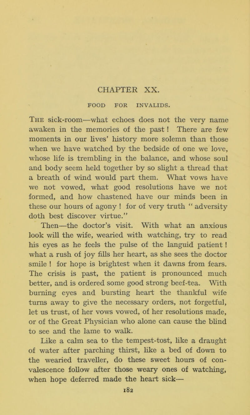 FOOD FOR INVALIDS. The sick-room—what echoes does not the very name awaken in the memories of the past! There are few moments in our Uves’ history more solemn than those when we have watched by the bedside of one we love, whose life is trembling in the balance, and whose soul and body seem held together by so shght a thread that a breath of wind would part them. What vows have we not vowed, what good resolutions have we not formed, and how chastened have our minds been in these our hours of agony ! for of very truth  adversity doth best discover virtue.” Then—the doctor’s visit. With what an anxious look will the wife, wearied with watching, try to read his eyes as he feels the pulse of the languid patient! what a rush of joy fills her heart, as she sees the doctor smile ! for hope is brightest when it dawns from fears. The crisis is past, the patient is pronounced much better, and is ordered some good strong beef-tea. With burning eyes and bursting heart the thankful wife turns away to give the necessary orders, not forgetful, let us trust, of her vows vowed, of her resolutions made, or of the Great Physician who alone can cause the bhnd to see and the lame to walk. Like a calm sea to the tempest-tost, like a draught of water after parching thirst, like a bed of down to the wearied traveller, do these sweet hours of con- valescence follow after those weary ones of watching, when hope deferred made the heart sick—