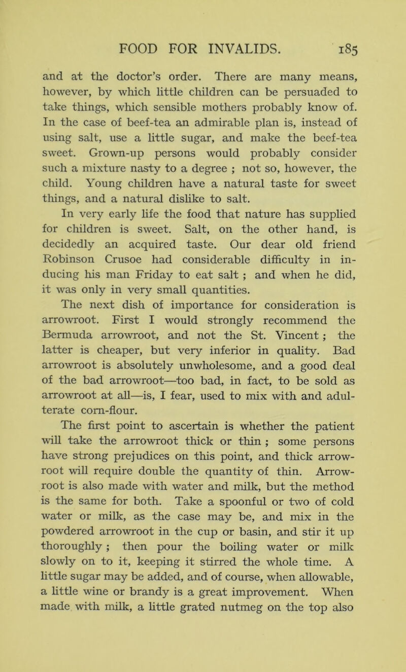 and at the doctor’s order. There are many means, however, by which little children can be persuaded to take things, which sensible mothers probably know of. In the case of beef-tea an admirable plan is, instead of using salt, use a little sugar, and make the beef-tea sweet. Grown-up persons would probably consider such a mixture nasty to a degree ; not so, however, the child. Young children have a natural taste for sweet things, and a natural dislike to salt. In very early hfe the food that nature has supplied for children is sweet. Salt, on the other hand, is decidedly an acquired taste. Our dear old friend Robinson Crusoe had considerable difficulty in in- ducing his man Friday to eat salt ; and when he did, it was only in very small quantities. The next dish of importance for consideration is arro\vroot. First I would strongly recommend the Bermuda arrowroot, and not the St. Vincent ; the latter is cheaper, but very inferior in quahty. Bad arrowroot is absolutely unwholesome, and a good deal of the bad arrowroot—too bad, in fact, to be sold as arrowroot at all—is, I fear, used to mix with and adul- terate corn-flour. The first point to ascertain is whether the patient wiU take the arrowroot thick or thin ; some persons have strong prejudices on this point, and thick arrow- root will require double the quantity of thin. Arrow- root is also made with water and milk, but the method is the same for both. Take a spoonful or two of cold water or milk, as the case may be, and mix in the powdered arrowroot in the cup or basin, and stir it up thoroughly ; then pour the boihng water or milk slowly on to it, keeping it stirred the whole time. A little sugar may be added, and of course, when allowable, a httle wine or brandy is a great improvement. When made with milk, a httle grated nutmeg on the top also