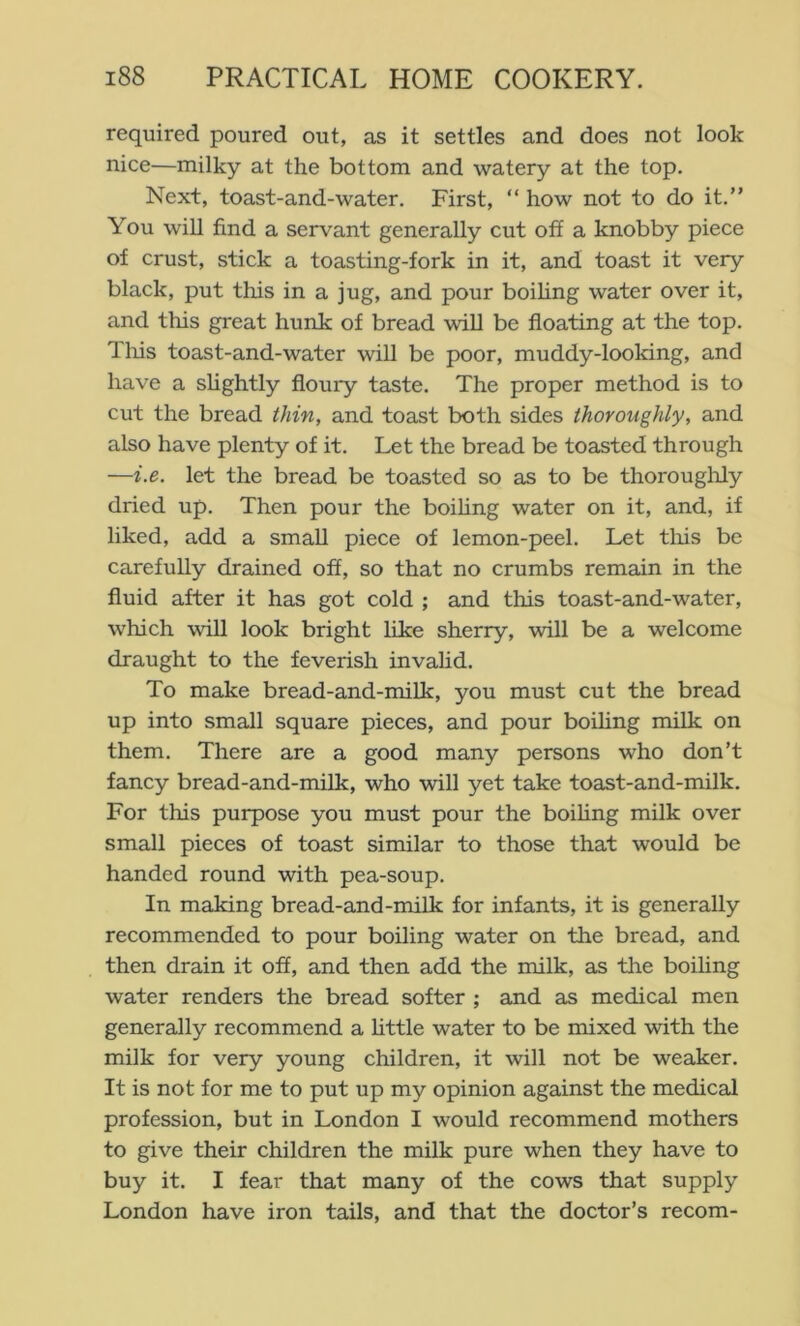 required poured out, as it settles and does not look nice—milky at the bottom and watery at the top. Next, toast-and-water. First, “ how not to do it.” You will find a servant generally cut off a knobby piece of crust, stick a toasting-fork in it, and toast it very black, put this in a jug, and pour boihng water over it, and this great hunk of bread will be floating at the top. Tills toast-and-water will be poor, muddy-looking, and have a slightly floury taste. The proper method is to cut the bread thin, and toast both sides thoroughly, and also have plenty of it. Let the bread be toasted through —i.e. let the bread be toasted so as to be thorougliJy dried up. Then pour the boihng water on it, and, if liked, add a small piece of lemon-peel. Let tliis be carefully drained off, so that no crumbs remain in the fluid after it has got cold ; and this toast-and-water, which will look bright like sherry, will be a welcome draught to the feverish invalid. To make bread-and-milk, you must cut the bread up into small square pieces, and pour boihng milk on them. There are a good many persons who don’t fancy bread-and-milk, who will yet take toast-and-milk. For this purpose you must pour the boihng milk over small pieces of toast similar to those that would be handed round with pea-soup. In making bread-and-milk for infants, it is generally recommended to pour boihng water on the bread, and then drain it off, and then add the milk, as the boihng water renders the bread softer ; and as medical men generally recommend a httle water to be mixed with the milk for very young children, it will not be weaker. It is not for me to put up my opinion against the medical profession, but in London I would recommend mothers to give their children the milk pure when they have to buy it. I fear that many of the cows that supply London have iron tails, and that the doctor’s recom-