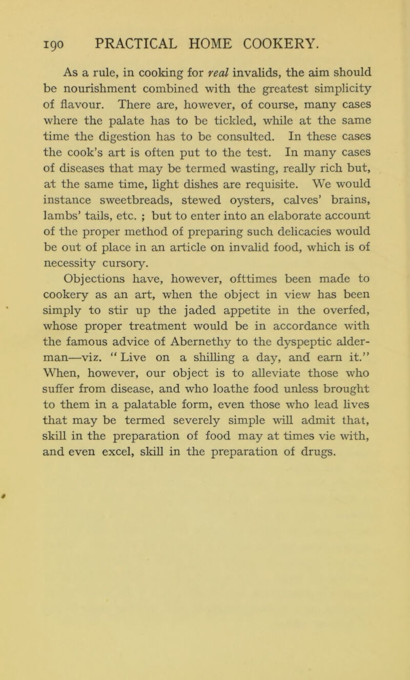 As a rule, in cooking for real invalids, the aim should be nourishment combined with the greatest simplicity of flavour. There are, however, of course, many cases where the palate has to be tickled, while at the same time the digestion has to be consulted. In these cases the cook’s art is often put to the test. In many cases of diseases that may be termed wasting, really rich but, at the same time, light dishes are requisite. We would instance sweetbreads, stewed oysters, calves’ brains, lambs’ tails, etc. ; but to enter into an elaborate account of the proper method of preparing such delicacies would be out of place in an article on invalid food, wliich is of necessity cursory. Objections have, however, ofttimes been made to cookery as an art, when the object in view has been simply to stir up the jaded appetite in the overfed, whose proper treatment would be in accordance with the famous advice of Abernethy to the dyspeptic aider- man—viz. “ Live on a shilhng a day, and earn it.” When, however, our object is to alleviate those who suffer from disease, and who loathe food unless brought to them in a palatable form, even those who lead lives that may be termed severely simple wiU admit that, skiU in the preparation of food may at times vie with, and even excel, skill in the preparation of drugs.