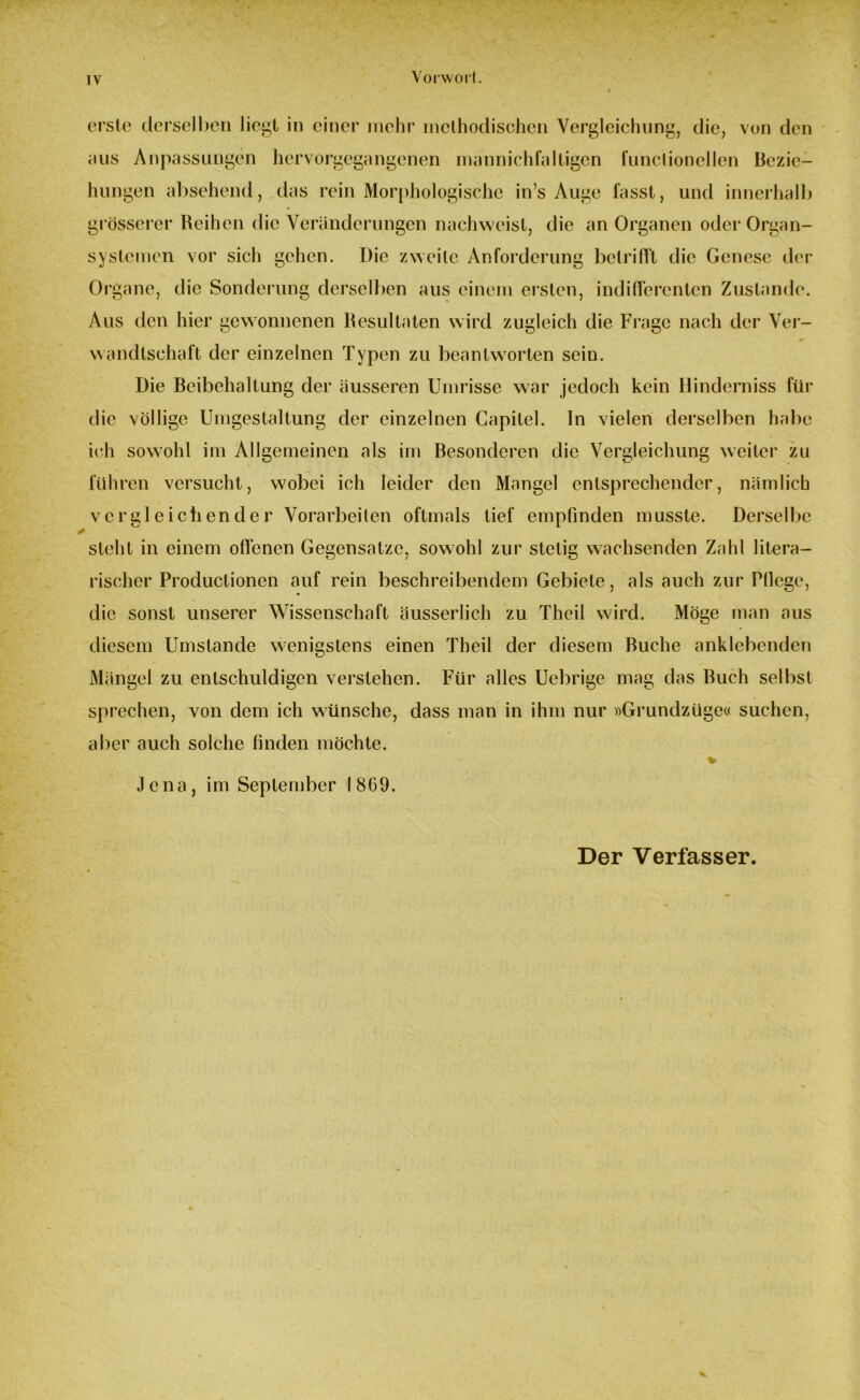 Vorwort. erste derselben liegt in einer mehr methodischen Vergleichung, die, von den aus Anpassungen hervorgegangenen mannichfaltigen funciionellen Bezie- hungen absehend, das rein Morphologische in’s Auge fasst, und innerhalb grösserer Reihen die Veränderungen nachweist, die an Organen oder Organ- systemen vor sich gehen. Die zweite Anforderung betrifft die Genese der Organe, die Sonderung derselben aus einem ersten, indifferenten Zustande. Aus den hier gewonnenen Resultaten wird zugleich die Frage nach der Ver- wandtschaft der einzelnen Typen zu beantworten sein. Die Beibehaltung der äusseren Umrisse war jedoch kein Hinderniss für die völlige Umgestaltung der einzelnen Capitel. ln vielen derselben habe ich sowohl im Allgemeinen als im Besonderen die Vergleichung weiter zu führen versucht, wobei ich leider den Mangel entsprechender, nämlich vergleichender Vorarbeiten oftmals tief empfinden musste. Derselbe steht in einem offenen Gegensätze, sowohl zur stetig wachsenden Zahl litera- rischer Produclionen auf rein beschreibendem Gebiete, als auch zur Pflege, die sonst unserer Wissenschaft äusserlich zu Theil wird. Möge man aus diesem Umstande wenigstens einen Theil der diesem Buche anklebenden Mängel zu entschuldigen verstehen. Für alles Uebrige mag das Buch selbst sprechen, von dem ich wünsche, dass man in ihm nur »Grundzüge« suchen, aber auch solche finden möchte. *■ Jena, im September 1869. Der Verfasser.
