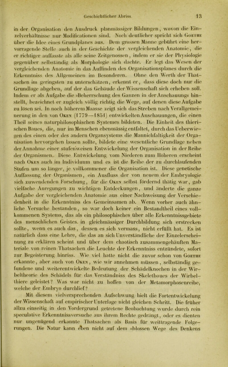 in der Organisation den Ausdruck planmässiger Bildungen , wovon die Ein- zelverhältnisse nur Modificntionen sind. Noch deutlicher spricht sich Goethe über die Idee eines Grundplanes aus. Dem grossen Manne gebührt eine her- vorragende Stelle auch in der Geschichte der vergleichenden Anatomie., die er richtiger auffasste als alle seine Zeitgenossen , indem er sie der Physiologie gegenüber selbständig als Morphologie sich dachte. Er legt das Wesen der vergleichenden Anatomie in das Auflinden des Organisationsplanes durch die Erkennlniss des Allgemeinen im Besonderen. Ohne den Werth der That- sachen im geringsten zu unterschätzen, erkennt er, dass diese doch nur die Grundlage abgeben, auf der das Gebäude der Wissenschaft sich erheben soll. Indem er als Aufgabe die »Beherrschung des Ganzen in der Anscha uung« hin- stellt, bezeichnet er zugleich völlig richtig die Wege, auf denen diese Aufgabe zu lösen sei. ln noch höherem Maasse zeigt sich das Streben nach Verallgemei- nerung in den von Oken (1779—1851) entwickelten Anschauungen, die einen Theil seines naturphilosophischen Systemes bildeten. Die Einheit des thieri- schen Baues, die, nur im Menschen eben massig entfaltet, durch das Ueberwie- gen des einen oder des andern Organsystems die Mannichfaltigkeit der Orga- nisation hervorgehen lassen sollte, bildete eine wesentliche Grundlage neben der Annahme einer stufenweisen Entwickelung der Organisation in derBeihe der Organismen. Diese Entwickelung vom Niederen zum Höheren erscheint nach Oken auch im Individuum und es ist die Reihe der zu durchlaufenden Stufen um so länger, je vollkommener die Organisation ist. Diese genetische Auffassung der Organismen, ein Ausfluss der von neuem der Embryologie sich zuwendenden Forschung, für die Oken selbst fördernd thätig war, gab vielfache Anregungen zu wichtigen Entdeckungen, und änderte die ganze Aufgal >e der vergleichenden Anatomie aus einer Nachweisung der Verschie- denheit in die Erkenntniss des Gemeinsamen ab. Wenn vorher auch ähn- liche Versuche bestanden, so war doch keiner ein Beslandtheil eines voll- kommenen Systems, das als ein philosophisches über alle Erkenntnissgebiete des menschlichen Geistes, in gleichmässiger Durchbildung sich erstrecken sollte, wenn es auch das, dessen es sich vermass, nicht erfüllt hat. Es ist natürlich dass eine Lehre, die das an sich Unverständliche der Einzelerschei- nung zu erklären scheint und über dem chaotisch zusammengehäuften Ma- teriale von reinen Thatsachen die Leuchte der Erkenntniss entzündete, sofort zur Begeisterung hinriss. Wie viel hatte nicht die zuvor schon von Goethe erkannte, aber auch von Oken , wie wir annehmen müssen, selbständig ge- lundene und weiterentwickelte Bedeutung der Schädelknochen in der Wir- bel theorie des Schädels für das Verständnis des Skeletbaues der Wirbel- thiere geleistet? Was war nicht zu hoffen von der Metamorphosenreihe, welche der Embryo durchlief ? Mit diesem vielversprechenden Aufschwung hielt die Fortentwickelung der Wissenschaft auf empirischer Unterlage nicht gleichen Schritt. Die früher allzu einseitig in den Vordergrund getretene Beobachtung wurde durch rein speculalive Erkenntnissversuche aus ihrem Rechte gedrängt, oder es dienten nur ungenügend erkannte Thatsachen als Basis für weittragende Folge- rungen. Die Natur kann eT)en nicht auf dem »blossen Wege des Denkens