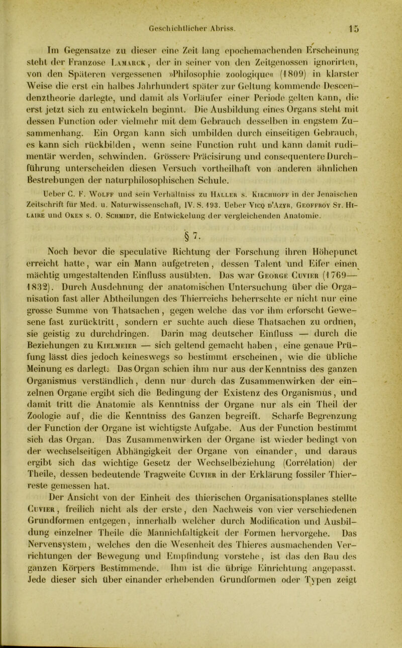 Im Gegensätze zu dieser eine Zeit Inng epochemachenden Erscheinung steht der Franzose Lamarck , der in seiner von den Zeitgenossen ignorirten, von den Späteren vergessenen »Philosophie zoologique« (1809) in klarster Weise die erst ein halbes Jahrhundert später zur Geltung kommende Descen- denztheorie darlegte, und damit als Vorläufer einer Periode gelten kann, die erst jetzt sich zu entwickeln beginnt. Die Ausbildung eines Organs steht mit dessen Function oder vielmehr mit dem Gebrauch desselben in engstem Zu- sammenhang. Ein Organ kann sich umbilden durch einseitigen Gebrauch, es kann sich rückbilden, wenn seine Function ruht und kann damit rudi- mentär werden, schwinden. Grössere Präcisirung und consequentere Durch- führung unterscheiden diesen Versuch vortheilhaft von anderen ähnlichen Bestrebungen der naturphilosophischen Schule. Ueber C. F. Wolff und sein Verhältniss zu Hallek s. Kirchhoff in der Jenaischen Zeitschrift für Med. u. Naturwissenschaft, 1Y. S. 193. Ueber Vicq d’Azyr, Geoffroy St. Hi- laire und Oken s. 0. Schmidt, die Entwickelung der vergleichenden Anatomie. §7. Noch bevor die speculative Richtung der Forschung ihren Höhepunct erreicht hatte, war ein Mann aufgetreten, dessen Talent und Eifer einen mächtig umgestaltenden Einfluss ausübten. Das war George Cuvier (1769— 1832). Durch Ausdehnung der anatomischen Untersuchung über die Oi Io- nisation fast aller Abtheilungen des Thierreichs beherrschte er nicht nur eine grosse Summe von Thatsachen, gegen welche das vor ihm erforscht Gewe- sene fast zurücktritt, sondern er suchte auch diese Thatsachen zu ordnen, sie geistig zu durchdringen. Darin mag deutscher Einfluss — durch die Beziehungen zu Kielmeier — sich geltend gemacht haben, eine genaue Prü- fung lässt dies jedoch keineswegs so bestimmt erscheinen, wie die übliche Meinung es darlegt. Das Organ schien ihm nur aus derKenntniss des ganzen Organismus verständlich, denn nur durch das Zusammenwirken der ein- zelnen Organe ergibt sich die Bedingung der Existenz des Organismus, und damit tritt die Anatomie als Kenntniss der Organe nur als ein Theil der Zoologie auf, die die Kenntniss des Ganzen begreift. Scharfe Begrenzung der Function der Organe ist wichtigste Aufgabe. Aus der Function bestimmt sich das Organ. Das Zusammenwirken der Organe ist wieder bedingt von der wechselseitigen Abhängigkeit der Organe von einander, und daraus ergibt sich das wichtige Gesetz der Wechselbeziehung (Correlation) der Theile, dessen bedeutende Tragweite Cuvier in der Erklärung fossiler Thier- reste gemessen hat. Der Ansicht von der Einheit des thierischen Organisationsplanes stellte Cuvier , freilich nicht als der erste, den Nachweis von vier verschiedenen Grundformen entgegen, innerhalb welcher durch Modification und Ausbil- dung einzelner Theile die Mannichfaltigkeit der Formen hervorgehe. Das Nervensystem, welches den die Wesenheit des Thieres ausmachenden Ver- richtungen der Bewegung und Empfindung vorstehe, ist das den Bau des ganzen Körpers Bestimmende. Ihm ist die übrige Einrichtung angepasst. Jede dieser sich über einander erhebenden Grundformen oder Typen zeigt