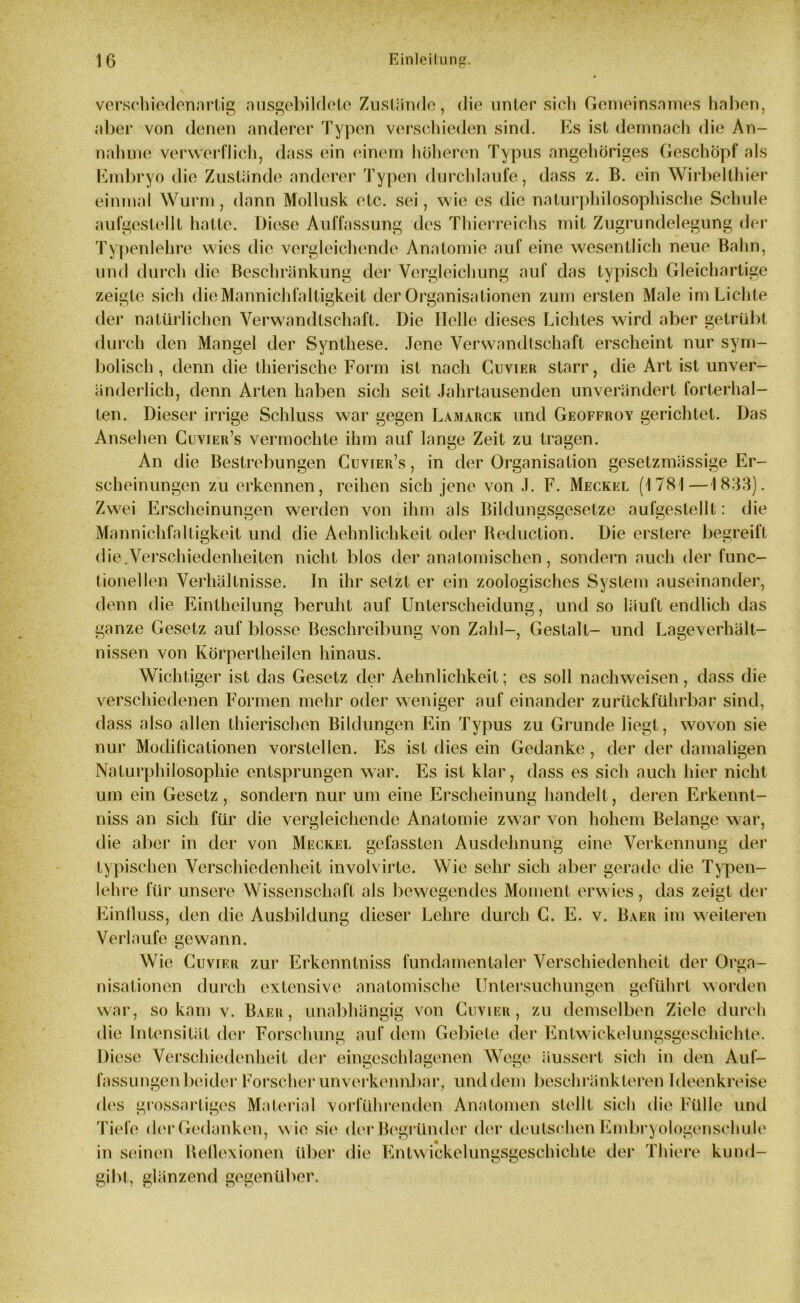 verschiedenartig nusgebildetc Zustände, die unter sich Gemeinsames haben, aber von denen anderer Typen verschieden sind. Es ist demnach die An- nahme verwerflich, dass ein einem höheren Typus angehöriges Geschöpf als Embryo die Zustände anderer Typen durchlaufe, dass z. B. ein Wirbelthier einmal Wurm, dann Mollusk etc. sei, wie es die naturphilosophische Schule aufgestellt hatte. Diese Auffassung des Thierreichs mit Zugrundelegung der Typenlehre wies die vergleichende Anatomie auf eine wesentlich neue Bahn, und durch die Beschränkung der Vergleichung auf das typisch Gleichartige zeigte sich dieMannichfaltigkeit der Organisationen zum ersten Male im Lichte der natürlichen Verwandtschaft. Die Helle dieses Lichtes wird aber getrübt durch den Mangel der Synthese. Jene Verwandtschaft erscheint nur sym- bolisch , denn die thierische Form ist nach Cuvier starr, die Art ist unver- änderlich, denn Arten haben sich seit Jahrtausenden unverändert forterhal- ten. Diesci’ irrige Schluss war gegen Lamauck und Geoffroy gerichtet. Das Ansehen Cuvier’s vermochte ihm auf lange Zeit zu tragen. An die Bestrebungen Cuvier’s , in der Organisation gesetzmässige Er- scheinungen zu erkennen, reihen sich jene von J. F. Meckel (1781 — 1833). Zwei Erscheinungen werden von ihm als Bildungsgesetze aufgestellt: die Mannichfaltigkeit und die Aehnlichkeit oder Beduction. Die erstere begreift die.Verschiedenheiten nicht blos der anatomischen, sondern auch der func- tionellen Verhältnisse. In ihr setzt er ein zoologisches System auseinander, denn die Eintheilung beruht auf Unterscheidung, und so läuft endlich das ganze Gesetz auf blosse Beschreibung von Zahl-, Gestalt- und Lageverhält- nissen von Körpertheilen hinaus. Wichtiger ist das Gesetz der Aehnlichkeit; es soll nachweisen, dass die verschiedenen Formen mehr oder weniger auf einander zurückführbar sind, dass also allen thierischen Bildungen Ein Typus zu Grunde liegt, wovon sie nur Modificationen vorstellen. Es ist dies ein Gedanke , der der damaligen Naturphilosophie entsprungen war. Es ist klar, dass es sich auch hier nicht um ein Gesetz , sondern nur um eine Erscheinung handelt, deren Erkennt- nis an sich für die vergleichende Anatomie zwar von hohem Belange war, die aber in der von Meckel gefassten Ausdehnung eine Verkennung der typischen Verschiedenheit involvirte. Wie sehr sich aber gerade die Typen- lehre für unsere Wissenschaft als bewegendes Moment erwies, das zeigt der Einfluss, den die Ausbildung dieser Lehre durch G. E. v. Baer im weiteren Verlaufe gewann. Wie Cuvier zur Erkenntniss fundamentaler Verschiedenheit der Orga- nisationen durch extensive anatomische Untersuchungen geführt worden war, so kam v. Baer, unabhängig von Cuvier, zu demselben Ziele durch die Intensität der Forschung auf dem Gebiete der Entwickelungsgeschichte. Diese Verschiedenheit der eingeschlagenen Wege äussert sich in den Auf- fassungen beider Forscher unverkennbar, und dem beschränkteren Ideenkreise des grossartiges Material vorführenden Anatomen stellt sich die Fülle und Tiefe der Gedanken, w ie sie der Begründer der deutschen Embryologenschule in seinen Bellexionen über die Entwickelungsgeschichte der Thiere kund- gibt, glänzend gegenüber.
