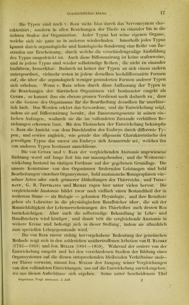 Die Typen sind nach v. Baku nicht Idos durch das Nervensystem cha rakterisirt, sondern in allen Beziehungen der Theile zu einander bis in die tiefsten Stufen der Organisation. Jeder Typus hat seine eigenen Organe, welche sich nie ganz so in anderen wiederfinden. Innerhalb jedes Typus kpmmt durch organologische und histologische Sonderung eine Reihe von Zu- ständen zur Erscheinung, durch welche die verschicdengradige Ausbildung des Typus ausgedrückt ist. Auch diese Di deren zirung ist keine stufenweise, und in jedem Typus sind wieder selbständige Reihen, die nicht zu einander hinführen, bemerkbar. Dadurch ist keiner der Typen an sich einem andern untergeordnet, vielmehr treten in jedem derselben hochdiHerenzirle Formen auf, die über die organologisch weniger gesonderten Formen anderer Typen sich erheben. Wenn v. Baku schon durch diese Auffassung der Typen in die Beziehungen der thierischen Organismen viel bestimmter eingeht als Cuvieh , so kommt ihm ein ebenso grosses Verdienst noch dadurch zu, dass er die Genese des Organismus für die Beurtheilung desselben für unerläss- lich hielt. Das Werden erklärt das Gewordene, und die Entwickelung zeigt, indem sie auf Di Heren zirung beruht, das Zusammengesetzte in seinen ein- fachen Anfängen, wodurch sie die im vollendeten Zustande verhüllten Be- ziehungen erkennen lässt. Mit den Thatsachen der Entwickelung bekämpfte v. Baer die Ansicht von dem Durchlaufen des Embryo durch differente Ty- pen , und erwies zugleich, wie gerade das allgemein Charakteristische des jeweiligen Typus das zuerst am Embryo sich Aeussernde sei, welches ihn von anderen Typen bestimmt ausschliesse. Die von Cuvikr und v. Baer der vergleichenden Anatomie angewiesene Richtung ward auf lange Zeit hin zur maassgebenden, und die Weiterent- wickelung bestand im rüstigen Fortbaue auf der gegebenen Grundlage. Die unsere Kenntnisse von den Organismen fördernden Leistungen sind bald Bearbeitungen'einzelner Organsysteme, bald anatomische Monographiecn ein- zelner Arten oder auch grösserer Abtheilungen des Thierreichs, und Tiede- mann, G. R. Treviranus und Meckel ragen hier unter vielen hervor. Die vergleichende Anatomie bildet zwar noch vielfach einen Bestandtheil der in weiterem Sinne — als Biologie — gefassten Physiologie, und ihre Resultate gehen als Lehrsätze in die physiologischen Handbücher über, die mit der Mannichfaltigkeit der Lebenserscheinungen des Thierleibes auch dessen Bau berücksichtigen. Aber auch die selbständige Behandlung in Lehr- und Handbüchern wird häufiger, und damit tritt die vergleichende Anatomie in weitere Kreise und befestigt sich in dieser Stellung, indem sie allmählich zum speziellen Lehrgegenstande wird. Die von Baer zuerst richtig hervorgehobene Bedeutung der genetischen Methode zeigt sich in den zahlreichen unübertroffenen Arbeiten vonH. Rathke (1793—I 8G0) und Joh. Müller (1801 — 1858). Während der erstere von der Entwickelung ausgeht und bei den verschiedenen Stadien der Bildung eines Organsystemes auf die diesen entsprechenden bleibenden Verhältnisse ande- rer Thiere verweist, nimmt Jon. Müller den Ausgang seiner Vergleichungen von den vollendeten Einrichtungen, um auf die Entwickelung zurückzugehen, wo aus diesen Aufschlüsse sich ergeben. Seine unter bescheidenem Titel Gegenbaur, Verg). Anatomie. 2. Auti. 2