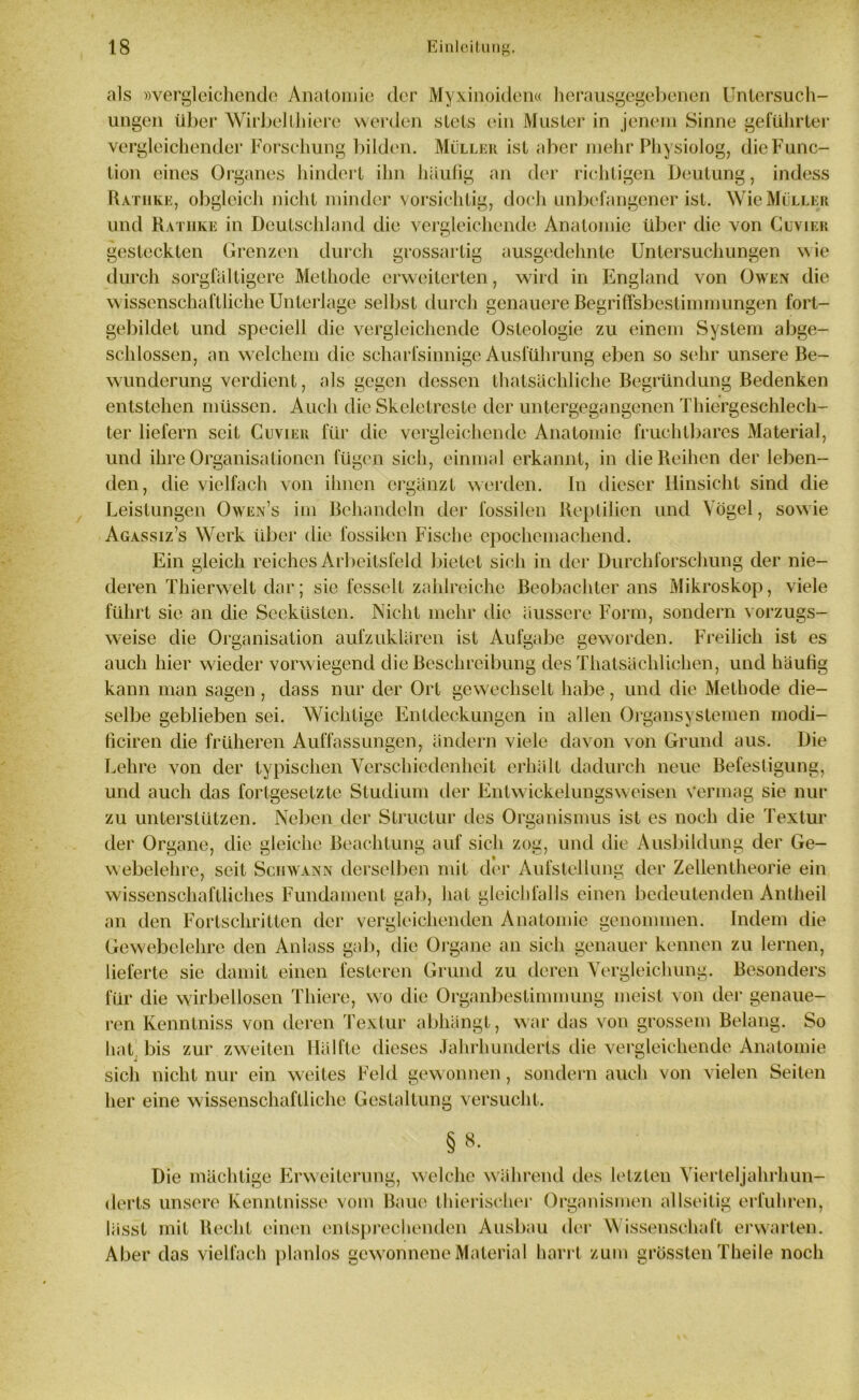 als »vergleichende Anatomie der Myxinoiden« herausgegebenen Untersuch- ungen über Wirbellliiere werden stets ein Muster in jenem Sinne geführter vergleichender Forschung bilden. Müller ist aber mehr Physiologe die Func- tion eines Organes hindert ihn häufig an der richtigen Deutung, indess Ratiike, obgleich nicht minder vorsichtig, doch unbefangener ist. Wie Müller und Rathke in Deutschland die vergleichende Anatomie über die von Cuvier gesteckten Grenzen durch grossartig ausgedehnte Untersuchungen wie durch sorgfältigere Methode erweiterten, wird in England von Owen die wissenschaftliche Unterlage selbst durch genauere Begriffsbestimmungen fort- gebildet und speciell die vergleichende Osteologie zu einem System abge- schlossen, an welchem die scharfsinnige Ausführung eben so sehr unsere Be- wunderung verdient, als gegen dessen thatsächliche Begründung Bedenken entstehen müssen. Auch die Skeletreste der untergegangenen Thiergeschlech- ter liefern seit Cuvier für die vergleichende Anatomie fruchtbares Material, und ihre Organisationen fügen sich, einmal erkannt, in die Reihen der leben- den, die vielfach von ihnen ergänzt werden, ln dieser Hinsicht sind die Leistungen Owen’s im Behandeln der fossilen Reptilien und Vögel, sowie Agassiz’s Werk über die fossilen Fische epochemachend. Ein gleich reiches Arbeitsfeld bietet sich in der Durchforschung der nie- deren Thierwelt dar; sie fesselt zahlreiche Beobachter ans Mikroskop, viele führt sie an die Seeküsten. Nicht mehr die äussere Form, sondern vorzugs- weise die Organisation aufzuklären ist Aufgabe geworden. Freilich ist es auch hier wieder vorwiegend die Beschreibung des Thatsächlichen, und häufig kann man sagen , dass nur der Ort gewechselt habe, und die Methode die- selbe geblieben sei. Wichtige Entdeckungen in allen Organsystemen inodi- ficiren die früheren Auffassungen, ändern viele davon von Grund aus. Die Lehre von der typischen Verschiedenheit erhält dadurch neue Befestigung, und auch das fortgesetzte Studium der Entwickelungsweisen vermag sie nur zu unterstützen. Neben der Structur des Organismus ist es noch die Textur der Organe, die gleiche Beachtung auf sich zog, und die Ausbildung der Ge- webelehre, seit Schwann derselben mit der Aufstellung der Zellentheorie ein wissenschaftliches Fundament gab, hat gleichfalls einen bedeutenden Antheil an den Fortschritten der vergleichenden Anatomie genommen. Indem die Gewebelehre den Anlass gab, die Organe an sich genauer kennen zu lernen, lieferte sic damit einen festeren Grund zu deren Vergleichung. Besonders für die wirbellosen Thiere, wo die Organbestimmung meist von der genaue- ren Kenntniss von deren Textur abhängt, war das von grossem Belang. So hat bis zur zweiten Hälfte dieses Jahrhunderts die vergleichende Anatomie sich nicht nur ein weites Feld gewonnen, sondern auch von vielen Seiten her eine wissenschaftliche Gestaltung versucht. § 8- Die mächtige Erweiterung, welche während des letzten Vierteljahrhun- derts unsere Kenntnisse vom Baue thierischer Organismen allseitig erfuhren, lässt mit Recht einen entsprechenden Ausbau der Wissenschaft erwarten. Aber das vielfach planlos gewonnene Material harrt zum grössten Theile noch