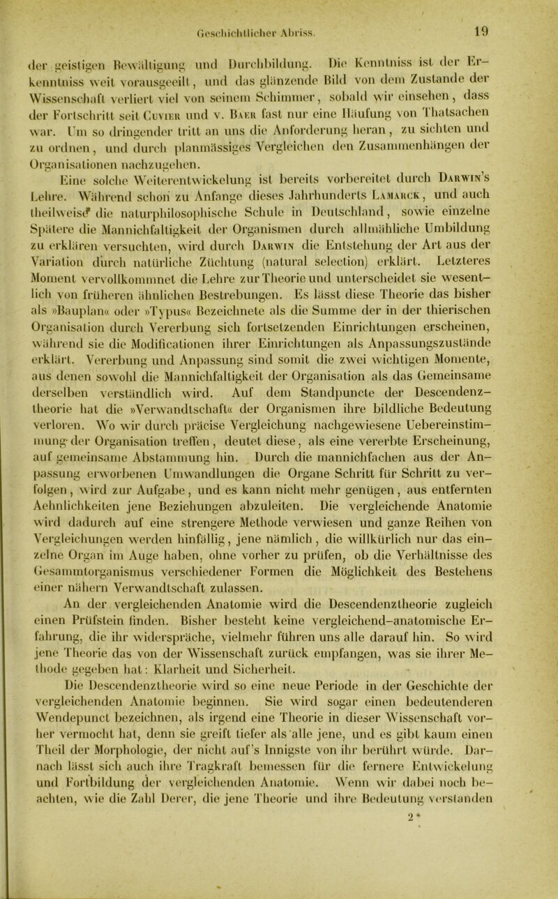 der seisfioen Bewältigung mul Durchbildung. Die Konntniss ist der Er kenntniss weil vorausgeeilt, und das glänzende Bild von dem Zustande der Wissenschaft verliert viel von seinem Schimmer, sobald wir einsehen, dass der Fortschritt seit Cuvier und v. Baku last nur eine Häufung von I hatsachen war. Um so dringender tritt an uns die Anlorderung heran, zu sichten und zu ordnen, und durch planmässiges Vergleichen den Zusammenhängen der 0rean isa tionen nachz ugehen. Eine solche Weiterentwickelung ist bereits vorbereitet durch Darwin s Lehre. Während schon zu Anfänge dieses Jahrhunderts Lamarck , und auch IheilweisdP die naturphilosophische Schule in Deutschland, sowie einzelne Spätere die Mannichfaltigkeil der Organismen durch allmähliche Umbildung zu erklären versuchten, wird durch Darwin die Entstehung der Art aus der Variation durch natürliche Züchtung (natural selection) erklärt. Letzteres Moment vervollkommnet die Lehre zur Theorie und unterscheidet sie wesent- lich von früheren ähnlichen Bestrebungen. Es lässt diese Theorie das bisher als »Bauplan« oder »Typus« Bczeiclmete als die Summe der in der thierischen Organisation durch Vererbung sich fortsetzenden Einrichtungen erscheinen, während sie die Modificationen ihrer Einrichtungen als Anpassungszustände erklärt. Vererbung und Anpassung sind somit die zwei wichtigen Momente, aus denen sowohl die Mannichfalligkeit der Organisation als das Gemeinsame derselben verständlich wird. Auf dem Standpuncte der Descendenz- theorie hat die »Verwandtschaft« der Organismen ihre bildliche Bedeutung verloren. Wo wir durch präcise Vergleichung nachgewiesene Uebereinstim- mung-der Organisation treffen, deutet diese, als eine vererbte Erscheinung, auf gemeinsame Abstammung hin. Durch die mannichfachen aus der An- passung erworbenen Umwandlungen die Organe Schritt für Schritt zu ver- folgen , wird zur Aufgabe, und es kann nicht mehr genügen, aus entfernten Aehnlichkeiten jene Beziehungen abzuleiten. Die vergleichende Anatomie wird dadurch auf eine strengere Methode verwiesen und ganze Reihen von Vergleichungen werden hinfällig, jene nämlich , die willkürlich nur das ein- zelne Organ im Auge haben, ohne vorher zu prüfen, ob die Verhältnisse des Gesammtorganismus verschiedener Formen die Möglichkeit des Bestehens einer nähern Verwandtschaft zulassen. An der vergleichenden Anatomie wird die Descendenzlheorie zugleich einen Prüfstein finden. Bisher besteht keine vergleichend-anatomische Er- fahrung, die ihr widerspräche, vielmehr führen uns alle darauf hin. So wird jene Theorie das von der Wissenschaft zurück empfangen, was sie ihrer Me- thode gegeben hat: Klarheit und Sicherheit. Die Descendenzlheorie wird so eine neue Periode in der Geschichte der vergleichenden Anatomie beginnen. Sie wird sogar einen bedeutenderen Wendepuncl bezeichnen, als irgend eine Theorie in dieser Wissenschaft vor- her vermocht hat, denn sie greift tiefer als alle jene, und es gibt kaum einen Theil der Morphologie, der nicht auf’s Innigste von ihr berührt würde. Dar- nach lässt sich auch ihre Tragkraft bemessen für die fernere Entwickelung und Fortbildung der vergleichenden Anatomie. Wenn wir dabei noch be- achten, wie die Zahl Derer, die jene Theorie und ihre Bedeutung verstanden 2*