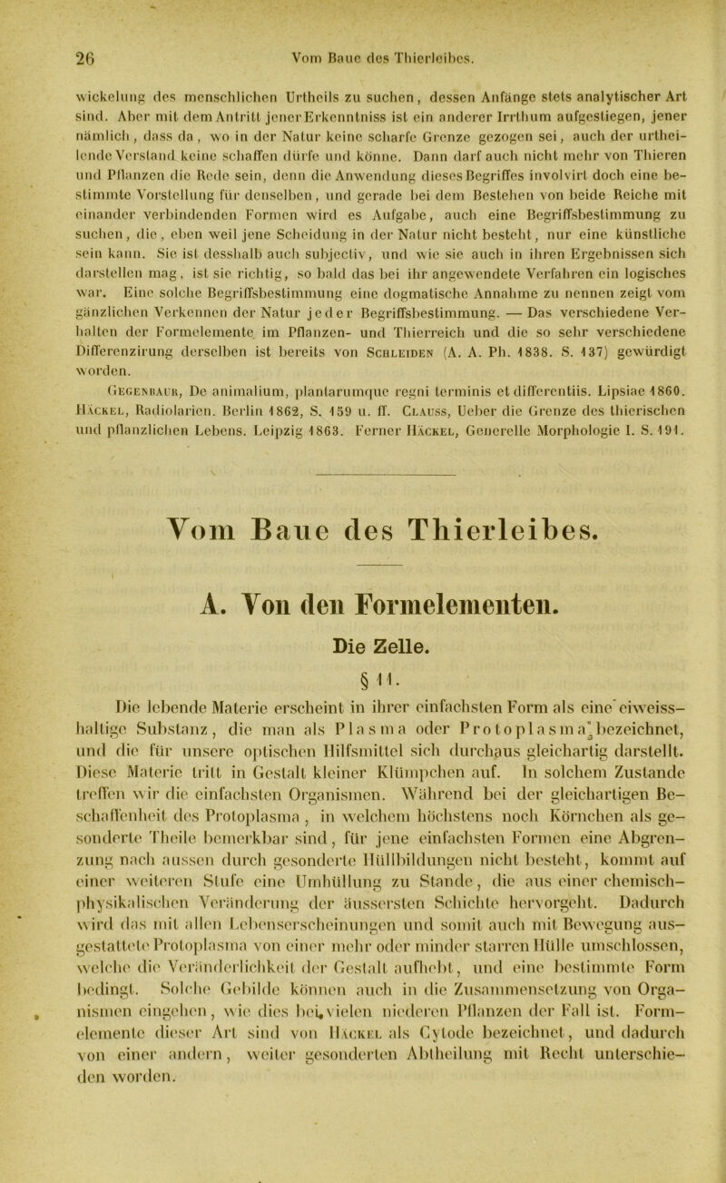 Wickelung des menschlichen Urtheils zu suchen, dessen Anfänge stets analytischer Art sind. Aber mit dem Antritt jener Erkenntniss ist ein anderer Irrthum aufgestiegen, jener nämlich , dass da , wo in der Natur keine scharfe Grenze gezogen sei, auch der urthei- lende Verstand keine schaffen dürfe und könne. Dann darf auch nicht mehr von Thicren und Pflanzen die Rede sein, denn die Anwendung dieses Begriffes involvirt doch eine be- stimmte Vorstellung für denselben, und gerade bei dem Bestehen von beide Reiche mit einander verbindenden Formen wird es Aufgabe, auch eine Begriffsbestimmung zu suchen, die, eben weil jene Scheidung in der Natur nicht besteht, nur eine künstliche sein kann. Sic ist desshalb auch subjectiv, und wie sic auch in ihren Ergebnissen sich darstellen mag, ist sie richtig, so bald das bei ihr angewendete Verfahren ein logisches war. Eine solche Begriffsbestimmung eine dogmatische Annahme zu nennen zeigt vom gänzlichen Verkennen der Natur jeder Begriffsbestimmung. —Das verschiedene Ver- halten der Formelemente im Pflanzen- und Thierreich und die so sehr verschiedene Differenzirung derselben ist bereits von Schleiden (A. A. Ph. 1838. S. 137) gewürdigt worden. Gegenbaur, De animalium, plantarumque regni terminis et differentiis. Lipsiae 1860. Hackel, Radiolarien. Berlin 1862, S. 159 u. ff. Clauss, Ueber die Grenze des thierischen und pflanzlichen Lebens. Leipzig 1863. Ferner Hackel, Generelle Morphologie I. S. 191. Vom Baue des Thierleibes. 1 A. Von (len Formelemeilten. 9 Die Zelle. Die lebende Materie erscheint in ihrer einfachsten Form als eine eiweiss- haltige Substanz, die man als Plasma oder Protoplasma* bezeichnet, und die für unsere optischen Hilfsmittel sich durchaus gleichartig darstellt. Diese Materie tritt in Gestalt kleiner Klümpchen auf. ln solchem Zustande treffen wir die einfachsten Organismen. Während bei der gleichartigen Be- schaffenheit des Protoplasma , in welchem höchstens noch Körnchen als ge- sonderte Theile bemerkbar sind, für jene einfachsten Formen eine Abgren- zung nach aussen durch gesonderte Hüllbildüngen nicht besteht, kommt auf einer weiteren Stufe eine Umhüllung zu Stande, die aus einer chemisch- physikalischen Veränderung der äussersten Schichte hervorgeht. Dadurch wird das mit allen Lebenserscheinungen und somit auch mit Bewegung aus- gestattete Protoplasma von einer mehr oder minder starren Hülle umschlossen, welche die Veränderlichkeit der Gestalt aufhebt, und eine bestimmte Form bedingt. Solche Gebilde können auch in die Zusammensetzung von Orga- nismen eingehen, wie dies bei« vielen niederen Pflanzen der Fall ist. Form- demente dieser Art sind von Hackel als Cylode bezeichnet, und dadurch von einer andern, weiter gesonderten Abtheilung mit Recht unterschie- den worden.