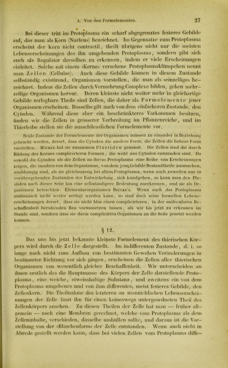 Bei dieser tritt im Protoplasma ein scharf abgegrenztes festeres Gebilde auf, das man als Kern (Nucleus) bezeichnet. Im Gegensätze zum Protoplasma erscheint der Kern nicht contractil, theilt übrigens nicht nur die meisten Lebenserscheinungen des ihn umgebenden Protoplasma, sondern gibt sich auch als Regulator derselben zu erkennen, indem er viele Erscheinungen einleitet. Solche mit einem »Kerne« versehene Protoplasmaklümpchen nennt man Zellen (Cellulae). Auch diese Gebilde können in diesem Zustande selbständig existirend, Organismen vorstellen, die man als »einzellige« be- zeichnet. Indem die Zellen durch Vermehrung Complexc bilden, gehen mehr- zellige Organismen hervor. Deren kleinste nicht weiter mehr in gleichartige Gebilde zerlegbare Theile sind Zellen, die daher als Formclemente jener Organismen erscheinen. Dasselbe gilt auch von dem einfacheren Zustande, den C}loden. Während diese aber ein beschränkteres Vorkommen besitzen, linden wir die Zellen in grösserer Verbreitung im Pflanzenreiche, und im Thierleibe stellen sic die ausschliesslichen Fonnelemente vor. Beide Zustände der Formelemente der Organismen müssen zu einander in Beziehung gebracht werden, derart, dass die Cytoden die niedere Form, die Zellen die höhere Form vorslellen. Hackel hat sie zusammen Plastiden genannt. Die Zellen sind die durch Bildung des Kernes complicirteren Formen , die wohl aus Cytoden entstanden sind. Da sowohl die Cytoden als die Zellen an ihrem Protoplasma eine Reihe von Erscheinungen zeigen, die insofern von dem Organismus, von dem jene, Gebilde Bestandfheile ausmachen, unabhängig sind, als sie gleichmässig bei allem Protoplasma, wenn auch zuweilen nur in vorübergehenden Zuständen der Entwickelung, sich kundgeben, so kann man den Pla- stiden nach dieser Seite hin eine selbständigere Bedeutung zuerkennen, und sic als Or- ganismen betrachten: Elementarorganismen Brücke’s. Wenn auch das Protoplasma anatomisch nicht weiter zerlegt werden kann, so sind doch seine formellen Lebens- erscheinungen derart, dass sic nicht blos einen complicirteren, in der molecularen Be- schaffenheit beruhenden Bau voraussetzen lassen, als wir bis jetzt zu erkennen im Stande sind, sondern dass sie darin complicirlen Organismen an die Seite gesetzt werden können. § 12. Das uns bis jetzt bekannte kleinste Formelement des thierischen Kör- pers wird durch die Zelle dargestellt. Im indifferenten Zustande, d. i. so lange noch nicht zum Aufbau von bestimmten Geweben Veränderungen in bestimmter Richtung vor sich gingen, erscheinen die Zellen aller thierischen Organismen von wesentlich gleicher Beschaffenheit. Wir unterscheiden an ihnen erstlich das die Hauptmasse des Körpers der Zelle darstellende Proto- plasma, eine Weiche, eiweisshaltige Substanz, und zweitens ein von dem Protoplasma umgebenes und von ihm differentes, meist festeres Gebilde, den Zellenkern. Die Theilnahme des letzteren an mannichfachen Lebenserschei- nungen der Zelle lässt ihn für einen keineswegs untergeordneten Theil des Zellenkörpers ansehen. Zu diesen Theilen der Zelle hat man — früher all- gemein — noch eine Membran gerechnet, welche vom Protoplasma als dem Zelleninhalte, verschieden, dasselbe umhüllen sollte, und daraus ist die Vor- stellung von der »Bläschenform« der Zelle entstanden. Wenn auch nicht in Abrede gestellt werden kann, dass bei vielen Zellen vom Protoplasma diffe-