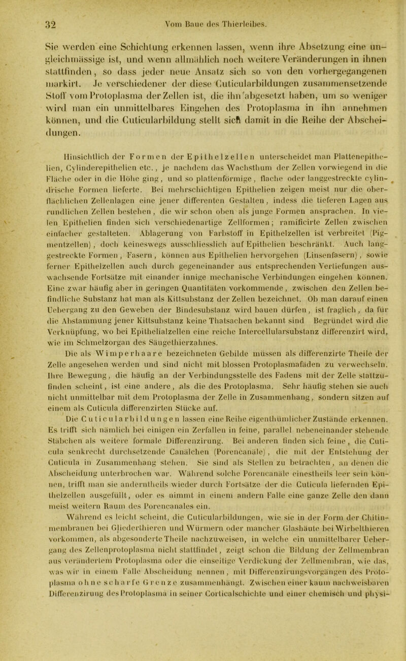 Sie werden eine Schichtung erkennen lassen, wenn ihre Absetzung eine un- gleichmässige ist, und wenn allmählich noch weitere Veränderungen in ihnen slattfmdcn , so dass jeder neue Ansatz sich so von den vorhergegangenen markirt. Je verschiedener der diese Cuticularbildungen zusammensetzende StolV vom Protoplasma der Zellen ist, die ihn'abgesetzt haben, um so weniger wird man ein unmittelbares Eingehen des Protoplasma in ihn annehmen können, und die Guticularbildung stellt sicft damit in die Reihe der Abschei- dungen. Hinsichtlich der Formen der Epithel zellen unterscheidet man Plattenepithe- lion, Gvlinderepithelien etc., je nachdem das Wachsthum der Zellen vorwiegend in die Fläche oder in die Höhe ging, und so plattenförmige, flache oder langgestreckte c\lin- drische Formen lieferte. Bei mehrschichtigen Epithelien zeigen meist nur die ober- flächlichen Zellenlagen eine jener differenten Gestalten, indess die tieferen Lagen aus rundlichen Zellen bestehen , die wir schon oben als junge Formen ansprachen. In vie- len Epithelien finden sich verschiedenartige Zellformen; ramificirte Zellen zwischen einfacher gestalteten. Ablagerung von Farbstoff in Epithclzellen ist verbreitet (Pig- mentzellen) , doch keineswegs ausschliesslich auf Epithelien beschränkt. Auch lang- gestreckte Formen , Fasern, können aus Epithelien hervorgehen (Linsenfasern), sowie ferner Epithelzellen auch durch gegeneinander aus entsprechenden Vertiefungen aus- wachsende Fortsätze mit einander innige mechanische Verbindungen eingehen können. Eine zwar häufig aber in geringen Quantitäten vorkommende, zwischen den Zellen be- findliche Substanz hat man als Kittsubstanz der Zellen bezeichnet. Ob man darauf einen Uebergang zu den Geweben der Bindesubstanz wird bauen dürfen, ist fraglich, da für die Abstammung jener Kittsubstanz keine Thatsachen bekannt sind Begründet wird die Verknüpfung, w'o bei Epithelialzellen eine reiche Intercellularsubstanz differenzirt wird, wie im Schmelzorgan des Säugethierzahnes. Die als Wimperhaare bezeichneten Gebilde müssen als differenzirte Theile der Zelle angesehen werden und sind nicht mit blossen Protoplasmafäden zu verwechseln. Ihre Bewegung, die häufig an der Verbindungsstelle des Fadens mit der Zelle stattzu- finden scheint, ist eine andere, als die des Protoplasma. Sehr häufig stehen sie auch nicht unmittelbar mit dem Protoplasma der Zelle in Zusammenhang, sondern sitzen auf einem als Cuticula differenzirten Stücke auf. Die Cuticularbildungen lassen eine Reihe eigenthiimlicher Zustände erkennen. Es trifft sich nämlich bei einigen ein Zerfallen in feine, parallel nebeneinander stehende Stäbchen als weitere formale Differenzirung. Bei anderen finden sich feine, die Cuti- cula senkrecht durchsetzende Canälchen (Porencanäle) , die mit der Entstehung der Cuticula in Zusammenhang stehen. Sie sind als Stellen zu betrachten, an denen die Abscheidung unterbrochen war. Während solche Porencanäle einestheils leer sein kön- nen, trifft man sie anderntheils wieder durch Fortsätze der die Cuticula liefernden Epi- thclzellen ausgefüllt, oder es nimmt in einem andern Falle eine ganze Zelle den dann meist wreitcrn Raum des Porencanales ein. Während es leicht scheint, tlie Cuticularbildungen, wie sic in der Form der Chitin- membranen bei Glicderthieren und Würmern oder mancher Glashäute bei Wirbelthieren Vorkommen, als abgesonderte Theile nachzuweisen, in welche ein unmittelbarer Ueber- gang des Zellenprotoplasma nicht stattfindet, zeigt schon die Bildung der Zellmembran aus verändertem Protoplasma oder die einseitige Verdickung der Zellmembran, wie das, was wir in einem Falle Abscheidung nennen, mit Differenzirungsvorgängen des Proto- plasma ohne scharfe Grenze zusammenhängt. Zwischen einer kaum nachweisbaren Differenzirung des Protoplasma in seiner Corliealschichte und einer chemisch und physi-