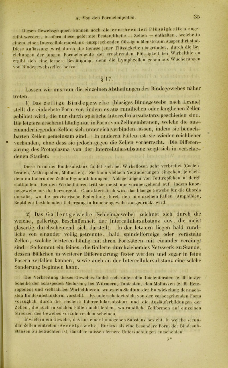 Diesen Gewebsgroppen können noch die ernährenden 1' lüssigkeitcn angi - reiht werden, insofern diese geformte Bestandtheile — Zellen enthüllen, welche in einem einer Intercellularsubstanz entsprechenden flüssigen Menstrunm suspendii t sind- Diese Auffassung wird durch die Genese jener Hüssigkeiten begründet, duich die Be- ziehungen der jungen Formelemente der ernährenden Flüssigkeit hei Wirbelthiel en ergibt sich eine fernere Bestätigung, denn die Lymphzellen gehen aus Wucherungen von Bindegewebszellen hervor. § <7- Lassen wir uns nun die einzelnen Abtheilungen des Bindegewebes näher treten. I) Das z eilige Bindegewebe (blasiges Bindegewebe nach Lkydiü) stellt die einfachste Form vor, indem es aus rundlichen oder länglichen Zellen gebildet wird, die nur durch spärliche Intercellularsubstanz geschieden sind. Die letztere erscheint häufig nur in Form von Zellmembranen, welche die aus- einanderliegenden Zellen sich unter sich verbinden lassen, indem sie benach- barten Zellen gemeinsam sind. In anderen Fällen ist sie wieder reichlicher vorhanden, ohne dass sie jedoch gegen die Zellen vorherrscht. Die Differen- zirung des Protoplasma von der Intercellularsubstanz zeigt sich in verschie- denen Stadien. Diese Form der Bindesubstanz findet sich bei Wirbellosen sehr verbreitet (Coelen- teraten, Arthropoden, Mollusken). Sie kann vielfach Veränderungen eingehen, je nach- dem im Innern der Zellen Pigmentbildungen, Ablagerungen von Fetttröpfchen u. dergl. stattfinden. Bei den Wirbelthieren tritt sie meist nur vorübergehend auf, indem Ivnor- pelgewebe aus ihr hervorgeht. Charakteristisch wird das blasige Gewebe für die Chorda dorsalis, wo die provisorische Bedeutung durch den in einzelnen Fällen (Amphibien, Reptilien) bestehenden Uebergang in Knochengewebe ausgedrückt wird. 2) Das Gallertgewebe (Schleimgewrebe) zeichnet sich durch die weiche, gallertige Beschaffenheit der Intercellularsubstanz aus, die meist glasartig durchscheinend sich darstellt. In der letztem liegen bald rund- liche von einander völlig getrennte, bald spindelförmige oder verästelte Zellen, welche letzteren häufig mit ihren Fortsätzen mit einander vereinigt sind. So kommt ein feines, die Gallerte durchziehendes Netzwerk zustande, dessen Bälkchen in weiterer Differenzirung fester werden und sogar in feine Fasern zerfallen können, sowie auch an der Intercellularsubstanz eine solche Sonderung beginnen kann. Die Verbreitung dieses Gewebes findet sich unter den Coelenteraten (z. B. in der Scheibe der acraspeden Medusen), bei Würmern, Tunicaten, den Mollusken (z. B. Hete- ropoden) und vielfach bei Wirbelthieren, wo es ein Stadium der Entwickelung der näch- sten Bindesubslanzform vorstellt. Es unterscheidet sich von der vorhergehenden Form vorzüglich durch die reichere Intercellularsubstanz und die Ausläuferbildungen der Zellen, die auch in solchen Fällen nicht fehlen, wo rundliche Zellformen auf einzelnen Strecken des Gewebes vorzuherrschen scheinen. Inwiefern ein Gewebe, das aus einer homogenen Substanz besteht, in welche secun- där Zellen eintreten (Secretgewebc, Hensen) als eine besondere Form der Bindesub- stanzen zu betrachten ist, darüber müssen fernere Untersuchungen entscheiden. 3 *