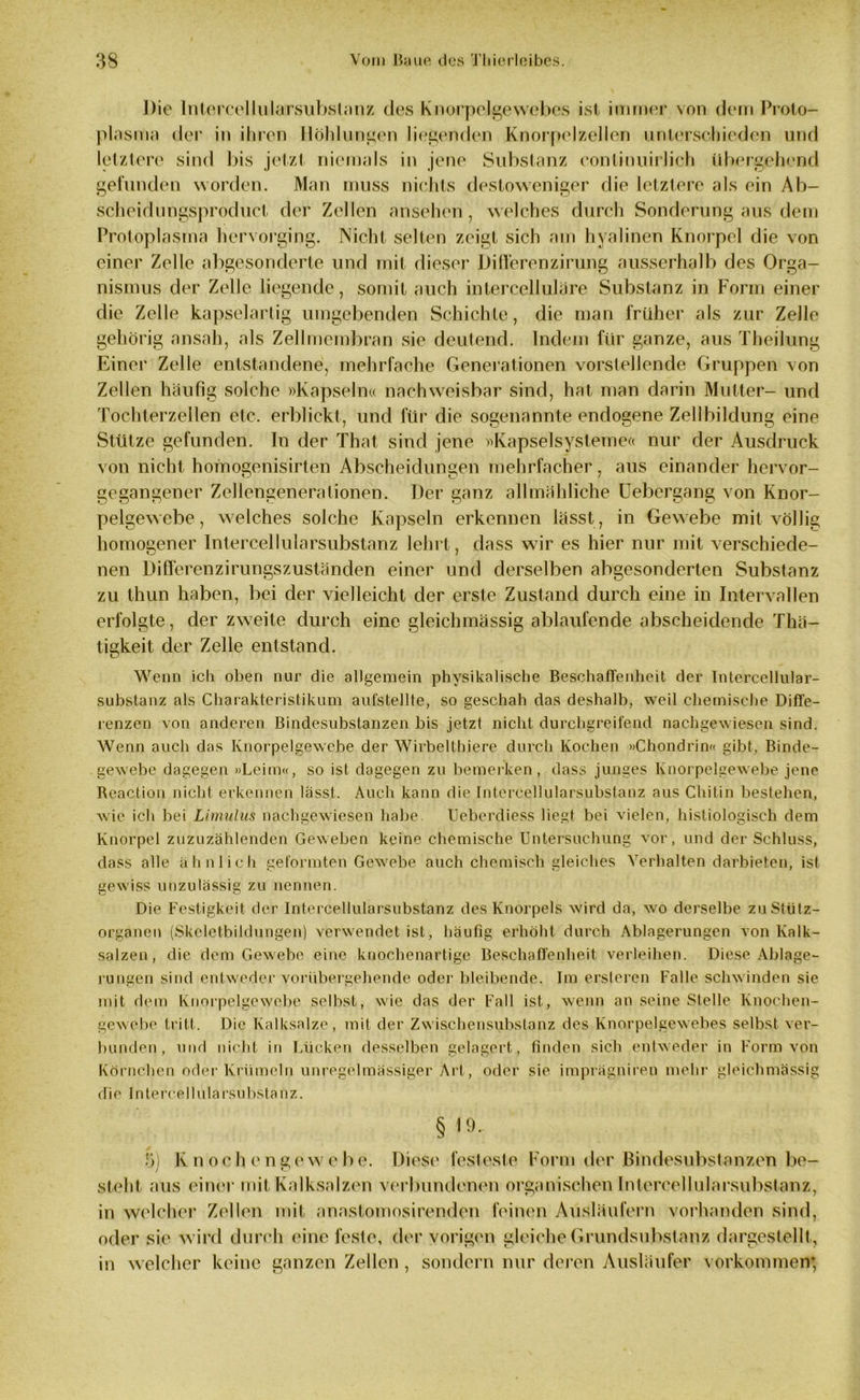 Die Intereellularsubstanz des Knorpelgewebes ist immer von dem Proto- plasma der in ihren Höhlungen liegenden Knorpelzellen unterschieden und letztere sind bis jetzt niemals in jene Substanz conlinuirlich übergehend gefunden worden. Man muss nichts destoweniger die letztere als ein Ab- scheidungsproduct der Zellen ansehen, welches durch Sonderung aus dem Protoplasma hervorging. Nicht selten zeigt sich am hyalinen Knorpel die von einer Zelle abgesonderte und mit dieser Di Heren zirung ausserhalb des Orga- nismus der Zelle liegende, somit auch intercellulare Substanz in Form einer die Zelle kapselartig umgebenden Schichte, die man früher als zur Zelle gehörig ansah, als Zellmembran sie deutend. Indem für ganze, aus Theilung Einer Zelle entstandene, mehrfache Generationen vorstellende Gruppen von Zellen häufig solche »Kapseln« nachweisbar sind, hat man darin Mutter- und Tochterzellen etc. erblickt, und für die sogenannte endogene Zellbildung eine Stütze gefunden. In der That sind jene »Kapselsysteme« nur der Ausdruck von nicht homogenisirten Abscheidungen mehrfacher, aus einander hervor- gegangener Zellengenerationen. Der ganz allmähliche Uebergang von Knor- pelgewebe , welches solche Kapseln erkennen lässt, in Gewebe mit völlig homogener Intercellularsubstanz lehrt, dass wir es hier nur mit verschiede- nen Differenzirungszuständen einer und derselben abgesonderten Substanz zu thun haben, bei der vielleicht der erste Zustand durch eine in Intervallen erfolgte, der zweite durch eine gleichmässig ablaufende abscheidende Thä- tigkeit der Zelle entstand. Wenn ich oben nur die allgemein physikalische Beschaffenheit der Intercellular- substanz als Charakteristikum aufstellte, so geschah das deshalb, weil chemische Diffe- renzen von anderen Bindesubstanzen bis jetzt nicht durchgreifend nachgewiesen sind. Wenn auch das Knorpelgewebe der Wirbelthiere durch Kochen »Chondrin« gibt, Binde- gewebe dagegen »Leim«, so ist dagegen zu bemerken, dass junges Knorpelgewebe jene Reaction nicht erkennen lässt. Auch kann die Intercellularsubstanz aus Chitin bestehen, wie ich bei Limulus nachgewiesen habe. Ueberdiess liegt bei vielen, histiologisch dem Knorpel zuzuzählenden Geweben keine chemische Untersuchung vor, und der Schluss, dass alle ähnlich geformten Gewebe auch chemisch gleiches Verhalten darbieten, ist gewiss unzulässig zu nennen. Die Festigkeit der Intercellularsubstanz des Knorpels wird da, wo derselbe zuStütz- organen (Skcletbildungen) verwendet ist, häufig erhöht durch Ablagerungen von Kalk- salzen, die dem Gewebe eine knochenartige Beschaffenheit verleihen. Diese Ablage- rungen sind entweder vorübergehende oder bleibende. Im ersteren Falle schwinden sie mit dem Knorpelgewebe selbst, wie das der Fall ist, wenn an seine Stelle Knochen- gewebe tritt. Die Kalksalze, mit der Zwischensubstanz des Knorpelgewebes selbst ver- bunden, und nicht in Lücken desselben gelagert, finden sich entweder in Form von Körnchen oder Krümeln unregelmässiger Art, oder sie imprägnireu mehr gleichmässig die Interc.e 11 ularsubstanz. §19. S) Knochengewebe. Diese festeste Form der Bindesubstanzen be- steht aus einer mit Kalksalzen verbundenen organischen Intercellularsubstanz, in welcher Zellen mit anastomosirenden feinen Ausläufern vorhanden sind, oder sie wird durch eine feste, der vorigen gleiche Grundsubstanz dargestellt, in welcher keine ganzen Zellen, sondern nur deren Ausläufer Vorkommen*
