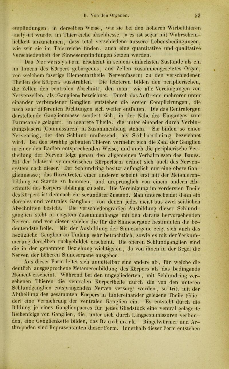 empfindungen, in derselben Weise, wie sie bei den höheren Wirbelthieren analysirt wurde, im Thierreiche abschliesse, ja es ist sogar mit Wahrschein- lichkeit anzunehmen, dass total verschiedene äussere Lebensbedingungen, wie wir sie im Thierreiche finden, auch eine quantitative und qualitative Verschiedenheit der Sinnesempfindungen setzen werden. Das Nervensystem erscheint in seinem einfachsten Zustande als ein im Innern des Körpers geborgenes, aus Zellen zusammengesetztes Organ, von welchem faserige Elementartheile (Nervenfasern) zu den verschiedenen Theilen des Körpers ausstrahlen. Die letzteren bilden den peripherischen, die Zellen den centralen Abschnitt, den man, wie alle Vereinigungen von Nervenzellen, als «Ganglien« bezeichnet. Durch das Auftreten mehrerer unter einander verbundener Ganglien entstehen die ersten Complicirungen, die nach sehr differenten Richtungen sich weiter entfalten. Die das Centralorgan darstellende Ganglienmasse sondert sich, in der Nähe des Einganges zum Darmcanale gelagert, in mehrere Theile, die unter einander durch Verbin- dungsfasern (Commissuren) in Zusammenhang stehen. Sie bilden so einen Nervenring, der den Schlund umfassend, als Schlundring bezeichnet wird. Bei den strahlig gebauten Thieren vermehrt sich die Zahl der Ganglien in einer den Radien entsprechenden Weise, und auch die peripherische Ver- theilung der Nerven folgt genau den allgemeinen Verhältnissen des Baues. Mit der bilateral symmetrischen Körperform ordnet sich auch das Nerven- system nach dieser. Der Schlundring besitzt anfänglich nur eine obere Gan- glienmasse ; das Hinzutreten einer anderen scheint erst mit der Metameren- bildung zu Stande zu kommen, und ursprünglich von einem andern Ab- schnitte des Körpers abhängig zu sein. Die Vereinigung im vordersten Theile des Körpers ist demnach ein secundärer Zustand. Man unterscheidet dann ein dorsales und ventrales Ganglion, von denen jedes meist aus zwei seitlichen Abschnitten besteht. Die verschiedengradige Ausbildung dieser Schlund- ganglien steht in engstem Zusammenhänge mit den daraus hervorgehenden Nerven, und von diesen spielen die für die Sinnesorgane bestimmten die be- deutendste Rolle. Mit der Ausbildung der Sinnesorgane zeigt sich auch das bezügliche Ganglion an Umfang sehr beträchtlich, sowie es mit der Verküm- merung derselben rückgebildet erscheint. Die oberen Schlundganglien sind die in der genannten Beziehung wichtigsten, da von ihnen in der Regel die Nerven der höheren Sinnesorgane ausgehen. Aus dieser Form leitet sich unmittelbar eine andere ab, für welche die deutlich ausgesprochene Metamerenbildung des Körpers als das bedingende Moment erscheint. Während bei den ungegliederten , mit Schlundring ver- sehenen Thieren die ventralen Körpertheile durch die von den unteren Schlundganglien entspringenden Nerven versorgt werden, so tritt mit der Abtheilung des gesammten Körpers in hintereinander gelegene Theile (Glie- der) eine Vermehrung der ventralen Ganglien ein. Es entsteht durch die Bildung je eines Ganglienpaares für jedes Gliedstück eine ventral gelagerte Reihenfolge von Ganglien, die, unter sich durch Längscommissuren verbun- den, eine Ganglienkette bilden, das Bauch mark. Ringelwürmer und Ar- thropoden sind Repräsentanten dieser Form. Innerhalb dieser Form entstehen