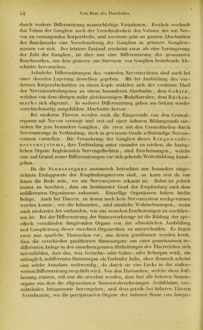 durch weitere Differenzirung mannichfaltige Variationen. Erstlich wechselt das Volum der Ganglien nach der Verschiedenheit des Volums der mit Ner- ven zu versorgenden Körperlheile, und zweitens geht an ganzen Abschnitten des Rauchmarks eine Verschmelzung der Ganglien in grössere Ganglien- massen vor sich. Der letztere Zustand erscheint zwar als eine Verringerung der Zahl der Ganglien, ist aber nur eine DifTerenzirung des gesammten Bauchmarkes, aus dem grössere aus Summen von Ganglien bestehende Ab- schnitte hervorgehen. Aehnlichc Differenzirungen des centralen Nervensystems sind auch bei einer dorsalen Lagerung desselben gegeben. Mit der Ausbildung des vor- dersten Körperabschnittes zu einem Kopfe entfaltet sich der vorderste Theil des Nervencentralorganes zu einem besonderen Abschnitte, dem Gehirn, welches von dem übrigen mehr gleichmässigen Medul larroh re, dem Rücken- marke sich abgrenzt. In weiterer Differenzirung gehen am Gehirn wieder verschiedenartig ausgebildete Abschnitte hervor. Bei niederen Thieren werden auch die Eingeweide von den Central- organen mit Nerven versorgt und erst auf einer höheren Bildungsstufe ent- stehen für jene besondere Ganglien, die zwar mit den Centraltheilen durch Nervenstränge in Verbindung, doch in gewissem Grade selbständige Nerven- centren vorstellen. Die Vermehrung der Ganglien dieses Eingeweide- nervensystems, ihre Verbindung unter einander zu reichen, die bezüg- lichen Organe begleitenden Nervengeflechten , sind Erscheinungen , welche eine auf Grund neuer Differenzirungen vor sich gehende Weiterbildung kund- geben. Da die Sinnesorgane anatomisch betrachtet nur besonders einge- richtete Endapparate der Empfindungsnerven sind, so kann erst da von ihnen die Rede sein, wo ein Nervensystem erkannt ist. Dabei ist jedoch immer zu beachten, dass ein bestimmter Grad der Empfindung auch dem indifferenten Organismus zukommt. Einzellige Organismen liefern hiefür Belege. Auch bei Thieren, an denen noch kein Nervensystem nachgewiesen werden konnte, wie die Infusorien, sind sinnliche Wahrnehmungen, wenn auch niederster Art vorhanden, wie aus manchen Erscheinungen zu erschlies- sen ist. Bei der Differenzirung der Sinneswerkzeuge ist die Bildung der spe- cifisch verschieden fungirenden Organe von der allmählichen Ausbildung und Complicirung dieser einzelnen Organreihen zu unterscheiden. Es liegen zwar nur spärliche Thalsachen vor, aus denen geschlossen werden kann, dass die verschieden qualificirten Sinnesorgane aus einer gemeinsamen in- differenten Anlage in den einzelnen grossen Abtheilungen des Thierreiches sich hervorbilden, dass das, was Geruchs- oder Gehör- oder Sehorgan wird, ein anfänglich indifferentes Sinnesorgan als Vorläufer habe, aber dennoch scheint eine solche Annahme nothwendig, da durch sie eine Lücke in der stufen- weisen Differenzirung ausgelullt wird. Von den Thalsachen, w elche diese Auf- fassung stützen, soll nur die erwähnt werden, dass fast alle höheren Sinnes- organe aus dem die allgemeinsten Sinneswahrnehmungen (Gefühlsinn) ver- mittelnden Integumente hervorgehen, und dass gerade bei höheren Thieren (Vertebraten), wo die percipirenden Organe der höheren Sinne vom Integu-