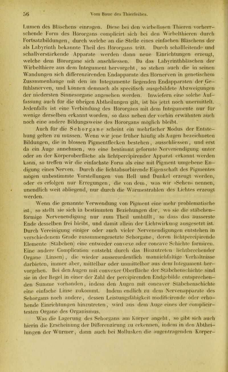 Lumen des Bläschens einragen. Diese bei den wirbellosen Thieren vorherr- schende Form des Hörorgans eomplicirt sich bei den Wirbelthieren durch Fortsatzbildungen, durch welche an die Stelle eines einfachen Bläschens der als Labyrinth bekannte Theil des Hörorgans tritt. Durch schall leitende und schallverstärkende Apparate werden dann neue Einrichtungen erzeugt, welche dem Hörorgane sich ansc-hHessen. Da das Labyrinthbläschen der Wirbelthiere aus dem Integument hervorgeht, so stehen auch die in seinen Wandungen sich diflerenzirenden Endapparate des Hörnerven in genetischem Zusammenhänge mit den im Integumente liegenden Endapparaten der Ge- fühlsnerven, und können demnach als specifisch ausgebildete Abzweigungen der niedersten Sinnesorgane angesehen werden. Inwiefern eine solche Auf- fassung auch für die übrigen Abtheilungen gilt, ist bis jetzt noch unermittelt. Jedenfalls ist eine Verbindung des Hörorgans mit dem Integumente nur für wenige derselben erkannt worden, so dass neben der vorhin erwähnten auch noch eine andere Bildungsweise des Hörorgans möglich bleibt. Auch für die Sehorgane scheint ein mehrfacher Modus der Entste- hung gelten zu müssen. Wenn wir jene früher häufig als Augen bezeichneten Bildungen, die in blossen Pigmentflecken bestehen, ausschliessen, und erst da ein Auge annehmen, wro eine bestimmt geformte Nervenendigung unter oder an der Körperoberfläche als lichtpercipirender Apparat erkannt werden kann, so treffen wir die einfachste Form als eine mit Pigment umgebene En- digung eines Nerven. Durch die lichtabsorbirende Eigenschaft des Pigmentes mögen unbestimmte Vorstellungen von Hell und Dunkel erzeugt werden, oder es erfolgen nur Erregungen, die von dem, was wir »Sehen« nennen, unendlich weit abliegend, nur durch die Wärmestrahlen des Lichtes erzeugt werden. Wenn die genannte Verwendung von Pigment eine mehr problematische ist, so stellt sie sich in bestimmten Beziehungen dar, wo sie die stäbchen- förmige Nervenendigung nur zum Theil umhüllt , so dass das äusserste Ende desselben frei bleibt, und damit allein der Lichtwirkung ausgesetzt ist. Durch Vereinigung einiger oder auch vieler Nervenendigungen entstehen in verschiedenem Grade zusammengesetzte Sehorgane, deren lichtpercipirende Elemente (Stäbchen) eine entweder convexe oder concave Schichte fornüren. Eine andere Complication entsteht durch das Hinzutreten lichtbrechender Organe (Linsen) , die wieder ausserordentlich mannichfallige Verhältnisse darbieten, immer aber, mittelbar oder unmittelbar aus dem Integument her- vorgehen. Bei den Augen mit convexer Oberfläche der Stäbchenschichte sind sie in der Begel in einer der Zahl der percipirenden Endgebilde entsprechen- den Summe vorhanden, indess den Augen mit concaver Stäbchenschichte eine einfache Linse zukommt. Indem endlich zu dem Nervenappa rate des Sehorgans noch andere, dessen Leistungsfähigkeit modificirende oder erhö- hende Einrichtungen hinzutreten, wird aus dem Auge eines der complicir- testen Organe des Organismus. Was die Lagerung des Sehorgans am Körper angeht, so gibt sich auch hierin die Erscheinung der Differenzirung zu erkennen, indem in den Abthei- lungen der Würmer, dann auch bei Mollusken die augentragenden Körper-