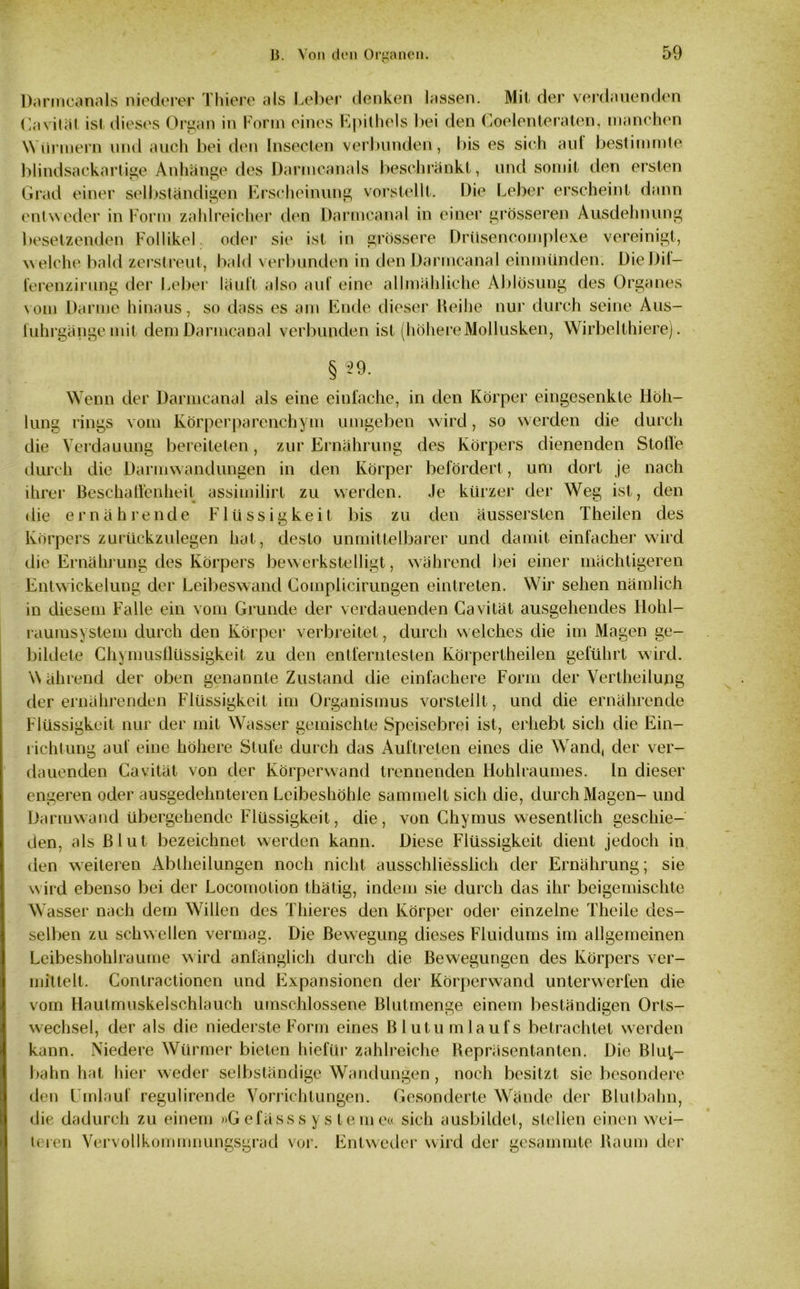Darmcanals niederer Thiere als Leber denken lassen. Mit der verdauenden Ca vital ist dieses Organ in Form eines Epithels bei den Coelenteraten, manchen Würmern und auch bei den Insecten verbunden, bis es sich aut bestimmte blindsackartige Anhänge des Darmcanals beschränkt, und somit den ersten Grad einer selbständigen Erscheinung vorstellt. Die Leber erscheint dann entweder in Form zahlreicher den Darmcanal in einer grösseren Ausdehnung besetzenden Follikel oder sie ist in grössere Drüsencomplexe vereinigt, welche bald zerstreut, bald verbunden in den Darmcanal einmünden. Die Dil— ferenzirung der Leber läuft also auf eine allmähliche Ablösung des Organes vom Darme hinaus, so dass es am Ende dieser Reihe nur durch seine Aus- fuhrgänge mit dem Darmcanal verbunden ist (höhereMollusken, Wirbelthiere). §99. Wenn der Darmcanal als eine einfache, in den Körper eingesenkte Höh- lung rings vom Körperparenchym umgeben wird, so werden die durch die Verdauung bereiteten, zur Ernährung des Körpers dienenden Stolle durch die Darmwandungen in den Körper befördert, um dort je nach ihrer Beschaffenheit assimilirt zu werden. Je kürzer der Weg ist, den die ernährende Flüssigkeit bis zu den äussersten Theilen des Körpers zurückzulegen hat, desto unmittelbarer und damit einfacher wird die Ernährung des Körpers bewerkstelligt, während bei einer mächtigeren Entwickelung der Leibeswand Complicirungen eintreten. Wir sehen nämlich in diesem Falle ein vom Grunde der verdauenden Gavität ausgehendes Ilohl- raumsystem durch den Körper verbreitet, durch welches die im Magen ge- bildete Chymusflüssigkeit zu den entferntesten Körpertheilen geführt wird. \\ ährend der oben genannte Zustand die einfachere Form der Vertheilung der ernährenden Flüssigkeit im Organismus vorstellt, und die ernährende Flüssigkeit nur der mit Wasser gemischte Speisebrei ist, erhebt sich die Ein- richtung auf eine höhere Stufe durch das Auftreten eines die Wand, der ver- dauenden Cavität von der Körperwand trennenden Hohlraumes, ln dieser engeren oder ausgedehnteren Lcibeshöhle sammelt sich die, durch Magen- und Darmwand übergehende Flüssigkeit, die, von Chymus wesentlich geschie- den, als Blut bezeichnet werden kann. Diese Flüssigkeit dient jedoch in den weiteren Ablheilungen noch nicht ausschliesslich der Ernährung; sie wird ebenso bei der Locomotion thätig, indem sie durch das ihr beigemischte Wasser nach dem Willen des Thieres den Körper oder einzelne Theile des- selben zu schwellen vermag. Die Bewegung dieses Fluidums im allgemeinen Leibeshohlraume wird anfänglich durch die Bewegungen des Körpers ver- mittelt. Contractionen und Expansionen der Körperwand unterwerfen die vom Hautmuskelschlauch umschlossene Blutmenge einem beständigen Orts- wechsel, der als die niederste Form eines Blutumlaufs betrachtet werden kann. Niedere Würmer bieten hiefür zahlreiche Repräsentanten. Die Bluf- bahn hat hier weder selbständige Wandungen , noch besitzt sie besondere den Umlauf regulirencle Vorrichtungen. Gesonderte Wände der Blutbahn, die dadurch zu einem »Gefässs y stemea sich ausbildet, stellen einen wei- teren Vervollkommnungsgrad vor. Entweder wird der gesammte Raum der