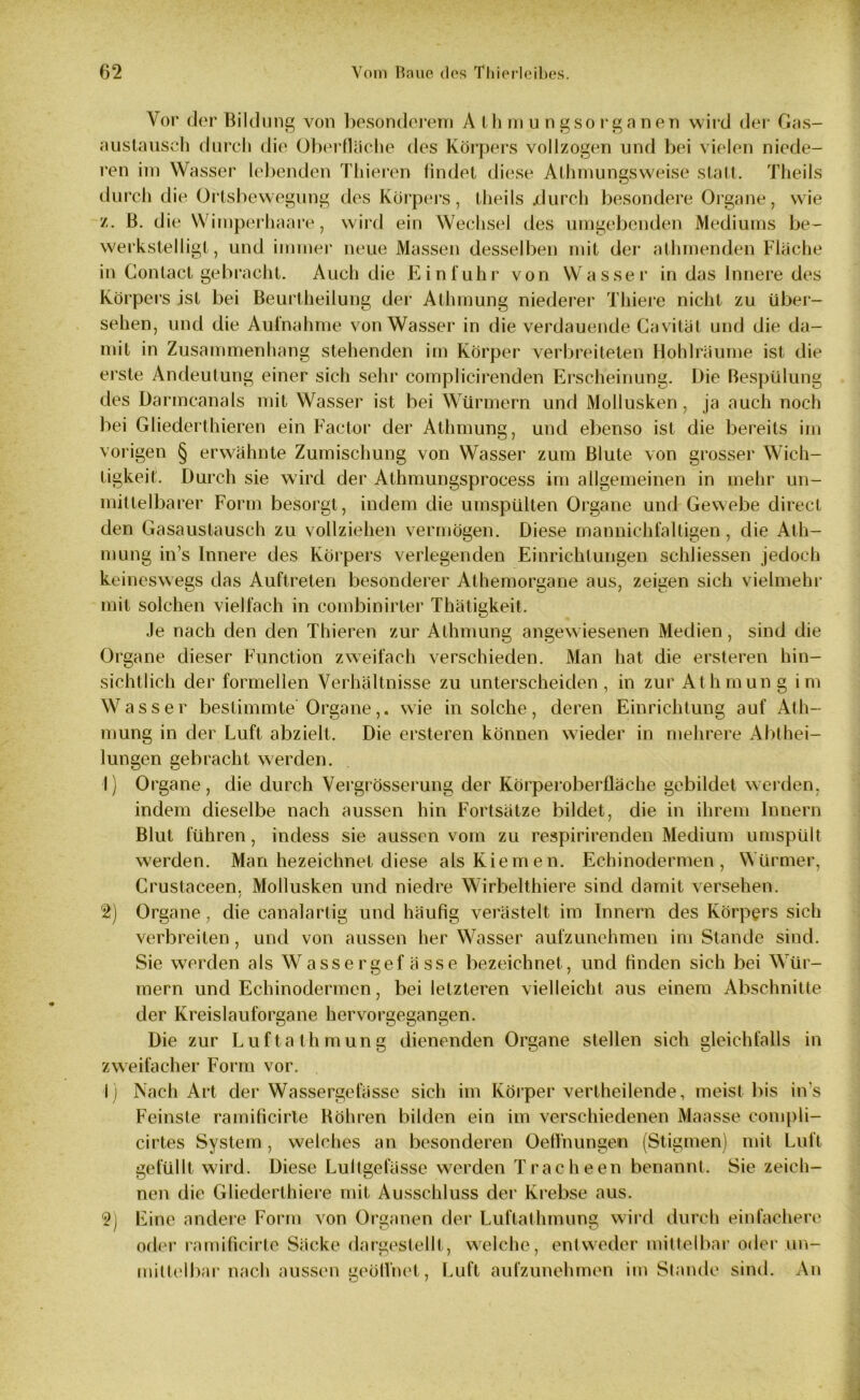 Vor der Bildung von besonderem A th mu ngsorganen wird der Gas- austausch durch die Oberfläche des Körpers vollzogen und bei vielen niede- ren im Wasser lebenden Thieren findet diese Athmungsweise statt. Theils durch die Ortsbewegung des Körpers, theils jdurch besondere Organe, wie z. ß. die Wimperhaare, wird ein Wechsel des umgebenden Mediums be- werkstelligt, und immer neue Massen desselben mit der athmenden Fläche in Contact gebracht. Auch die Einfuhr von Wasser in das Innere des Körpers ist bei Beurtheilung der Athmung niederer Thiere nicht zu über- sehen, und die Aufnahme von Wasser in die verdauende Cavilät und die da- mit in Zusammenhang stehenden im Körper verbreiteten Hohlräume ist die erste Andeutung einer sich sehr complicirenden Erscheinung. Die Bespülung des Darmcanals mit Wasser ist bei Würmern und Mollusken, ja auch noch bei Gliederthieren ein Factor der Athmung, und ebenso ist die bereits im vorigen § erwähnte Zumischung von Wasser zum Blute von grosser Wich- tigkeit. Durch sie wird der Athmungsprocess im allgemeinen in mehr un- mittelbarer Form besorgt, indem die umspülten Organe und Gewebe direct den Gasaustausch zu vollziehen vermögen. Diese mannichfaltigen, die Ath- mung ins Innere des Körpers verlegenden Einrichtungen schliessen jedoch keineswegs das Auftreten besonderer Athemorgane aus, zeigen sich vielmehr mit solchen vielfach in combinirter Thätigkeit. Je nach den den Thieren zur Athmung angewiesenen Medien, sind die Organe dieser Function zweifach verschieden. Man hat die ersteren hin- sichtlich der formellen Verhältnisse zu unterscheiden, in zur Athmung im Wasser bestimmte Organe,. wie in solche, deren Einrichtung auf Ath- mung in der Luft abzielt. Die ersteren können wieder in mehrere Abthei- lungen gebracht werden. 1) Organe, die durch Vergrösserung der Körperoberfläche gebildet werden, indem dieselbe nach aussen hin Fortsätze bildet, die in ihrem Innern Blut führen, indess sie aussen vom zu respirirenden Medium umspült werden. Man bezeichnet diese als Kiemen. Echinodermen , Würmer, Crustaceen. Mollusken und niedre Wirbelthiere sind damit versehen. / 2) Organe, die canalartig und häufig verästelt im Innern des Körpers sich verbreiten, und von aussen her Wasser aufzunehmen im Stande sind. Sie werden als Wasser gef ässe bezeichnet, und finden sich bei Wür- mern und Echinodermen, bei letzteren vielleicht aus einem Abschnitte der Kreislauforgane hervorgegangen. Die zur Luft athmung dienenden Organe stellen sich gleichfalls in zweifacher Form vor. 1) Nach Art der Wassergefässe sich im Körper vertheilende, meist bis in s Feinste ramificirle Röhren bilden ein im verschiedenen Maasse compli- cirtes System , welches an besonderen OefTnungen (Stigmen) mit Luft gefüllt wird. Diese Lultgefässe werden Tracheen benannt. Sie zeich- nen die Gliederthiere mit Ausschluss der Krebse aus. 2) Eine andere Form von Organen der Luftathmung wird durch einfachere oder ramificirle Säcke dargestellt, welche, entweder mittelbar oder un- mittelbar nach aussen geöffnet, Luft aufzunehmen im Stande sind. An