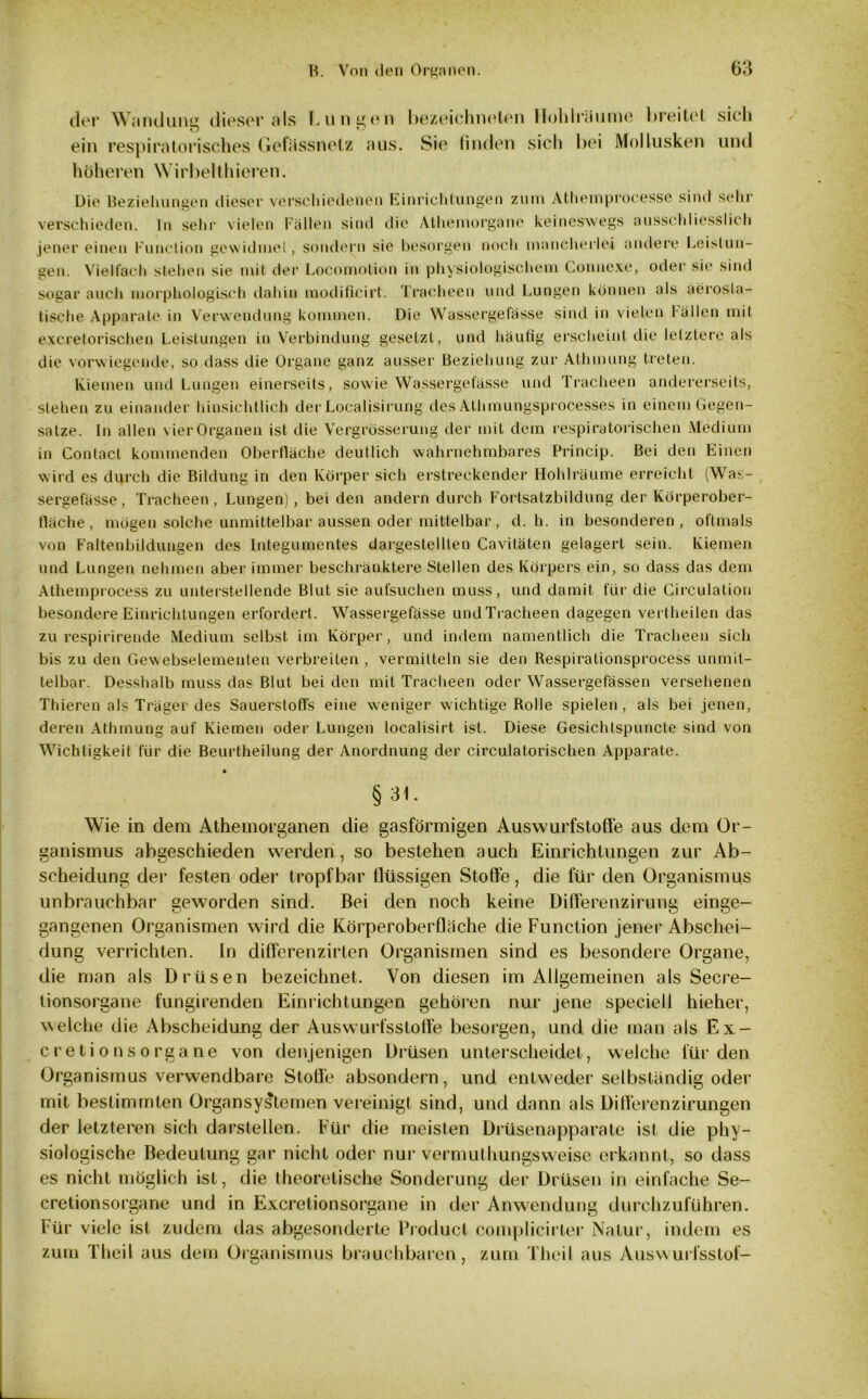 der Wand uns dieser als I. u n g e n ein respiratorisches Gefässnetz aus. höheren Wirbelthieren. bezeichneten Hohlriiume breitet sich Sie finden sich bei Mollusken und Die Beziehungen dieser verschiedenen Einrichtungen zum Athemprocesse sind sehr verschieden. In sehr vielen Fallen sind die Athemorgane keineswegs ausschliesslich jener einen Function gewidmet, sondern sie besorgen noch mancherlei andere Leistun- gen. Vielfach stehen sie mit der Locomotion in physiologischem Connexe, oder sie sind sogar auch morphologisch dahin modilicirt. Tracheen und Lungen können als aerosla- tisehe Apparate in Verwendung kommen. Die Wassergefässe sind in vielen l allen mit excretorischen Leistungen in Verbindung gesetzt, und häufig erscheint die letztere als die vorwiegende, so dass die Organe ganz ausser Beziehung zur Athmung treten. Kiemen und Lungen einerseits, sowie Wassergefässe und Tracheen andererseits, stehen zu einander hinsichtlich der Localisirung des Athmungsprocesses in einem Gegen- sätze. In allen vier Organen ist die Vergrösserung der mit dem respiratorischen Medium in Contact kommenden Oberfläche deutlich wahrnehmbares Princip. Bei den Einen wird es durch die Bildung in den Körper sich erstreckender Hohlräume erreicht (Was- sergefässe, Tracheen, Lungen), bei den andern durch Fortsatzbildung der Körperober- fläche, mögen solche unmittelbar aussen oder mittelbar, d. h. in besonderen, oftmals von Faltenbildungen des Integumentes dargestelllen Cavitäten gelagert sein. Kiemen und Lungen nehmen aber immer beschränktere Stellen des Körpers ein, so dass das dem Athemprocess zu unterstellende Blut sie aufsuchen muss, und damit für die Circulation besondere Einrichtungen erfordert. Wassergefässe undTracheen dagegen vei theilen das zu respirirende Medium selbst im Körper, und indem namentlich die Tracheen sich bis zu den Gewebselementen verbreiten , vermitteln sie den Respirationsprocess unmit- telbar. Desshalb muss das Blut bei den mit Tracheen oder Wassergefässen versehenen Thieren als Träger des Sauerstoffs eine weniger wichtige Rolle spielen, als bei jenen, deren Athmung auf Kiemen oder Lungen localisirt ist. Diese Gesichtspuncte sind von Wichtigkeit für die Beurtheilung der Anordnung der circulatorischen Apparate. § Wie in dem Athemorganen die gasförmigen Auswurfstoffe aus dem Or- ganismus abgeschieden werden, so bestehen auch Einrichtungen zur Ab- scheidung der festen oder tropfbar flüssigen Stoffe, die für den Organismus unbrauchbar geworden sind. Bei den noch keine Differenzirung einge- gangenen Organismen wird die Körperoberflache die Function jener Abschei- dung verrichten. In diffcrenzirten Organismen sind es besondere Organe, die man als Drüsen bezeichnet. Von diesen im Allgemeinen als Secre- tionsorgane fungirenden Einrichtungen gehören nur jene speciell hieher, welche die Abscheidung der Auswurfsstoffe besorgen, und die man als Ex- cretionsorgane von denjenigen Drüsen unterscheidet, welche für den Organismus verwendbare Stoffe absondern, und entweder selbständig oder mit bestimmten Organsystemen vereinigt sind, und dann als Ditferenzirungen der letzteren sich darstellen. Für die meisten Drüsenapparate ist die phy- siologische Bedeutung gar nicht oder nur vermuthungsweise erkannt, so dass es nicht möglich ist, die theoretische Sonderung der Drüsen in einfache Se- cretionsorgane und in Excretionsorgane in der Anwendung durchzuführen. Für viele ist zudem das abgesonderte Product complicirter Natur, indem es zum Theil aus dem Organismus brauchbaren, zum Theil aus Auswurfsstof-
