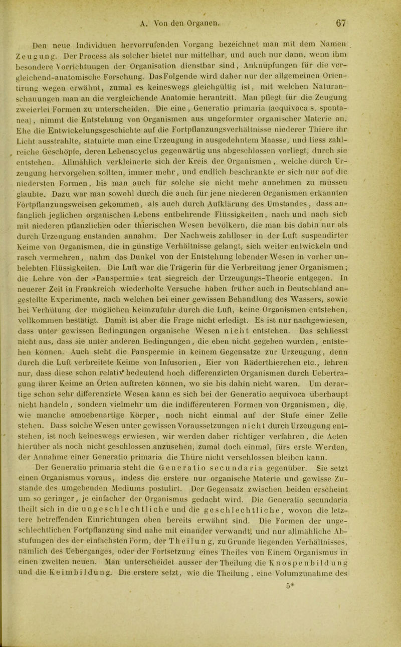 Den neue Individuen hervorrufenden Vorgang bezeichnet man mit dem Namen Zeus unc. Der Process als solcher bietet nur mittelbar, und auch nur dann, wenn ihm besondere Vorrichtungen der Organisation dienstbar sind, Anknüpfungen für die ver- gleichend-anatomische Forschung. DasFolgende wird daher nur der allgemeinen Orien- tirung wegen erwähnt, zumal es keineswegs gleichgültig ist, mit welchen Naturan- schauungen man an die vergleichende Anatomie herantritt. Man pflegt für die Zeugung zweierlei Formen zu unterscheiden. Die eine , Generatio primaria (aequivoca s. sponta- nen), nimmt die Entstehung von Organismen aus ungeformter organischer Materie an. Ehe die Entwickelungsgeschichte auf die Fortpflanzungsverhältnisse niederer Thiere ihr Licht ausstrahlte, statuirte man eine Urzeugung in ausgedehntem Maasse, und licss zahl- reiche Geschöpfe, deren Lebenscyclus gegenwärtig uns abgeschlossen vorliegt, durch sie entstehen. Allmählich verkleinerte sich der Kreis der Organismen , welche durch Ur- zeugung hervorgehen sollten, immer mehr, und endlich beschränkte er sich nur auf die niedersten Formen, bis man auch für solche sie nicht mehr annehmen zu müssen glaubte. Dazu war man sowohl durch die auch für jene niederen Organismen erkannten Fortpflanzungsweisen gekommen, als auch durch Aufklärung des Umstandes, dass an- fänglich jeglichen organischen Lebens entbehrende Flüssigkeiten, nach und nach sich mit niederen pflanzlichen oder thierischen Wesen bevölkern, die man bis dahin nur als durch Urzeugung enstanden annahm. Der Nachweis zahlloser in der Luft suspendirtcr Keime von Organismen, die in günstige Verhältnisse gelangt, sich weiter entwickeln und rasch vermehren, nahm das Dunkel von der Entstehung lebender Wesen in vorher un- belebten Flüssigkeiten. Die Luft war die Trägerin für die Verbreitung jener Organismen ; die Lehre von der »Panspermie« trat siegreich der Urzeugungs-Theorie entgegen. In neuerer Zeit in Frankreich wiederholte Versuche haben früher auch in Deutschland an- gestellte Experimente, nach welchen bei einer gewissen Behandlung des Wassers, sowie bei Verhütung der möglichen Keimzufuhr durch die Luft, keine Organismen entstehen, vollkommen bestätigt. Damit ist aber die Frage nicht erledigt. Es ist nur nachgewiesen, dass unter gewissen Bedingungen organische Wesen nicht entstehen. Das scliliesst nicht aus, dass sie unter anderen Bedingungen, die eben nicht gegeben wurden, entste- hen können. Auch steht die Panspermie in keinem Gegensätze zur Urzeugung, denn durch die Luft verbreitete Keime von Infusorien , Eier von Räderthierchen etc., lehren nur, dass diese schon relativ bedeutend hoch differenzirten Organismen durch Uebertra- gung ihrer Keime an Orten auftreten können, wo sie bis dahin nicht waren. Um derar- tige schon sehr differenzirte Wesen kann es sich bei der Generatio aequivoca überhaupt nicht handeln , sondern vielmehr um die indifferenteren Formen von Organismen, die, wie manche amoebenartige Körper, noch nicht einmal auf der Stufe einer Zelle stehen. Dass solche Wesen unter gewissen Voraussetzungen nicht durch Urzeugung ent- stehen, ist noch keineswegs erwiesen, wir werden daher richtiger verfahren, die Acten hierüber als noch nicht geschlossen anzusehen, zumal doch einmal, fürs erste Werden, der Annahme einer Generatio primaria die Thüre nicht verschlossen bleiben kann. Der Generatio primaria steht die Generatio secundaria gegenüber. Sie setzt einen Organismus voraus, indess die erstere nur organische Materie und gewisse Zu- stände des umgebenden Mediums postulirt. Der Gegensatz zwischen beiden erscheint um so geringer, je einfacher der Organismus gedacht wird. Die Generatio secundaria theilt sich in die ungeschlechtliche und die geschlechtliche, wovon die letz- tere betreffenden Einrichtungen oben bereits erwähnt sind. Die Formen der unge- schlechtlichen Fortpflanzung sind nahe mit einander verwandt, und nur allmähliche Ab- stufungen des der einfachsten Form, der Theilun g, zu Grunde liegenden Verhältnisses, nämlich des Uebergangcs, oder der Fortsetzung eines Theiles von Einem Organismus in einen zweiten neuen. Man unterscheidet ausser derTheilung die Knospenbild ung und die Keimbildung. Die erstere setzt, wie die Theilung, eine Volumzunahme des 5*