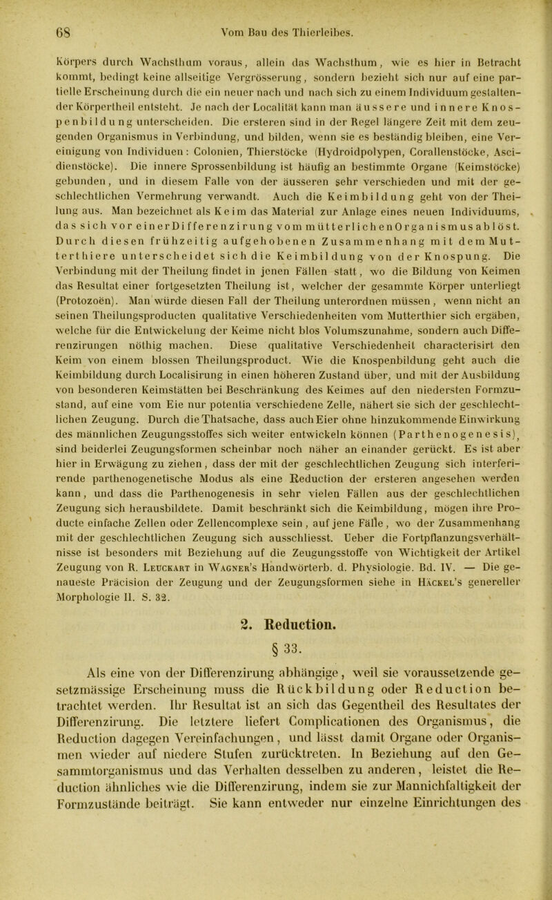 Körpers durch Wachsthum voraus, allein das Wachsthum, wie es hier in Betracht kommt, bedingt keine allseitige Vergrösserung, sondern bezieht sich nur auf eine par- tielle Erscheinung durch die ein neuer nach und nach sich zu einem Individuum gestalten- der Körpertheil entsteht. Je nach der Localitäl kann man äussere und innere Knos- pe n b i 1 d u n g unterscheiden. Die ersteren sind in der Regel längere Zeit mit dem zeu- genden Organismus in Verbindung, und bilden, wenn sie es beständig bleiben, eine Ver- einigung von Individuen: Colonien, Thierstöcke (Hydroidpolypen, Corallenstöcke, Asci- dienstöcke). Die innere Sprossenbildung ist häufig an bestimmte Organe (Keimstöcke) gebunden, und in diesem Falle von der äusseren sehr verschieden und mit der ge- schlechtlichen Vermehrung verwandt. Auch die Keimbildung geht von der Thei- lung aus. Man bezeichnet als Keim das Material zur Anlage eines neuen Individuums, das sich vor einerDifferenzirung vom mütterlichenOrganismusablöst. Durch diesen frühzeitig aufgehobenen Zusammenhang mit demMut- terthiere unterscheidet sich die Keimbildung von der Knospung. Die Verbindung mit der Theilung findet in jenen Fällen statt, wo die Bildung von Keimen das Resultat einer fortgesetzten Theilung ist, welcher der gesammte Körper unterliegt (Protozoen). Man Würde diesen Fall der Theilung unterordnen müssen, wenn nicht an seinen Tlieilungsproducten qualitative Verschiedenheiten vom Mutterthier sich ergäben, welche für die Entwickelung der Keime nicht blos Volumszunahme, sondern auch Diffe- renzirungen nöthig machen. Diese qualitative Verschiedenheit characterisirt den Keim von einem blossen Theilungsproduct. Wie die Knospenbildung geht auch die Keimbildung durch Localisirung in einen höheren Zustand über, und mit der Ausbildung von besonderen Keimstätten bei Beschränkung des Keimes auf den niedersten Formzu- stand, auf eine vom Eie nur potentia verschiedene Zelle, nähert sie sich der geschlecht- lichen Zeugung. Durch die Thatsache, dass auch Eier ohne hinzukommende Einwirkung des männlichen Zeugungsstoffes sich weiter entwickeln können (Parthenogenesis)j sind beiderlei Zeugungsformen scheinbar noch näher an einander gerückt. Es ist aber hier in Erwägung zu ziehen, dass der mit der geschlechtlichen Zeugung sich interferi- rende parthenogenetische Modus als eine Reduction der ersteren angesehen werden kann, und dass die Parthenogenesis in sehr vielen Fällen aus der geschlechtlichen Zeugung sich herausbildete. Damit beschränkt sich die Keimbildung, mögen ihre Pro- ducte einfache Zellen oder Zellencomplexe sein , auf jene Fälle, wo der Zusammenhang mit der geschlechtlichen Zeugung sich ausschliesst. Ueber die Fortpflanzungsverhält- nisse ist besonders mit Beziehung auf die Zeugungsstoffe von Wichtigkeit der Artikel Zeugung von R. Leuckart in Wagner’s Handwörterb. d. Physiologie. Bd. IV. — Die ge- naueste Präcision der Zeugung und der Zeugungsformen siehe in Hackel’s genereller Morphologie II. S. 32. 2. Reduction. §33. Als eine von der Differenzirung abhängige, weil sie vorausselzende ge- setzmässige Erscheinung muss die Rückbildung oder Reduction be- trachtet werden. Ihr Resultat ist an sich das Gegentheil des Resultates der Differenzirung. Die letztere liefert Complicationen des Organismus, die Reduction dagegen Vereinfachungen, und lässt damit Organe oder Organis- men wieder auf niedere Stufen zurücktreten. In Beziehung auf den Ge- sammtorganismus und das Verhalten desselben zu anderen, leistet die Re- duction ähnliches wie die Differenzirung, indem sie zur Mannichfaltigkeit der Formzustände beiträgt. Sie kann entweder nur einzelne Einrichtungen des