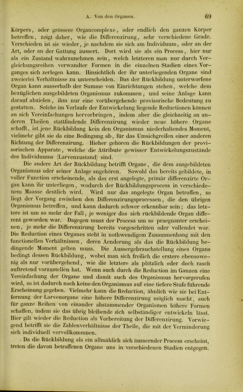 Körpers, oder grössere Organcomplexe, oder endlich den ganzen Körper betreffen, zeigt daher, wie die Differenzirung, sehr verschiedene Grade. Verschieden ist sie wieder, je nachdem sie sich am Individuum, oder an der Art, oder an der Gattung äussert. Dort wird sie als ein Process, hier nur als ein Zustand wahrzunehmen sein, welch letzteren man nur durch Ver- gleichungsreihen verwandter Formen in die einzelnen Stadien eines Vor- ganges sich zerlegen kann. Hinsichtlich der ihr unterliegenden Organe sind zweierlei Verhältnisse zu unterscheiden. Das der Rückbildung unterworfene Organ kann ausserhalb der Summe von Einrichtungen stehen, welche dem bezüglichen ausgebildeten Organismus zukommen, und seine Anlage kann darauf abzielen, ihm nur eine vorübergehende provisorische Bedeutung zu gestatten. Solche im Verlaufe der Entwickelung liegende Reductionen können an sich Vereinfachungen hervorbringen, indem aber die gleichzeitig an an- deren Theilen stattfindende Differenzirung wieder neue höhere Organe schafft, ist jene Rückbildung kein den Organismus niederhaltendes Moment, vielmehr gibt sie da eine Bedingung ab, für das Umsichgreifen einer anderen Richtung der Differenzirung. Hieher gehören die Rückbildungen der provi- sorischen Apparate, welche die Attribute gewisser Entwickelungszustände des Individuums (Larvenzustand) sind. Die andere Art der Rückbildung betrifft Organe, die dem ausgebildeten Organismus oder seiner Anlage angehören. Sowohl das bereits gebildete, in voller Function erscheinende, als das erst angelegte, primär differenzirte Or- gan kann ihr unterliegen, wodurch der Rückbildungsprocess in verschiede- nem Maasse deutlich wird. Wird nur das angelegte Organ betroffen, so liegt der Vorgang zwischen den Differenzirungsprocessen, die den übrigen Organismus betreffen, und kann dadurch schwer erkennbar sein; das letz- tere ist um so mehr der Fall, je weniger das sich rückbildende Organ diffe- rent geworden war. Dagegen muss der Process um so praegnanter erschei- nen, je mehr die Differenzirung bereits vorgeschritten oder vollendet war. Die Reduction eines Organes steht in nothwendigem Zusammenhang mit den functioneilen Verhältnissen, deren Aenderung als das die Rückbildung be- dingende Moment gelten muss. Die Aussergebrauchstellung eines Organs bedingt dessen Rückbildung, w^obei man sich freilich die erstere ebensowe- nig als nur vorübergehend, wie die letztere als plötzlich oder doch rasch auftretend vorzustellen hat. Wenn auch durch die Reduction im Ganzen eine Vereinfachung der Organe und damit auch des Organismus hervorgerufen ward, so ist dadurch noch keine den Organismus auf eine tiefere Stufe führende Erscheinung gegeben. Vielmehr kann die Reduction, ähnlich wie sie bei Ent- fernung der Larvenorgane eine höhere Differenzirung möglich macht, auch für ganze Reihen von einander abstammender Organismen höhere Formen schaffen, indem sie das übrig bleibende sich selbständiger entwickeln lässt. Hier gilt wieder die Reduction als Vorbereitung der Differenzirung. Vorwie- gend betrifft sie die Zahlenverhältnisse der Theile, die mit der Verminderung sich individuell vervollkommnen. Da die Rückbildung als ein allmählich sich äusserndcr Process erscheint, treten die davon betroffenen Organe uns in verschiedenen Stadien entgegen.