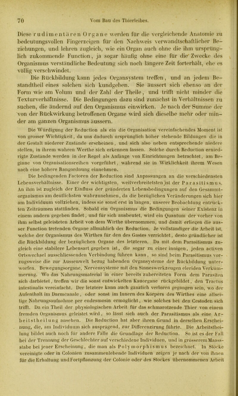 Diese rudimentären Organe werden für die vergleichende Anatomie zu bedeutungsvollen Fingerzeigen für den Nachweis verwandtschaftlicher Be- ziehungen, und lehren zugleich, wie ein Organ auch ohne die ihm ursprüng- lich zukommende Function, ja sogar häufig ohne eine für die Zwecke des Organismus verständliche Bedeutung sich noch längere Zeit forterhält, ehe es völlig verschwindet. Die Rückbildung kann jedes Organsystem treffen, und an jedem Be- standtheil eines solchen sich kundgeben. Sie äussert sich ebenso an der Form wie am Volum und der Zahl der Theile, und trifft nicht minder die Texturverhältnisse. Die Bedingungen dazu sind zunächst in Verhältnissen zu suchen, die ändernd auf den Organismus einwirken. Je nach der Summe der von der Rückwirkung betroffenen Organe wird sich dieselbe mehr oder min- der am ganzen Organismus äussern. Die Würdigung der Reduction als ein die Organisation vereinfachendes Moment ist von grosser Wichtigkeit, da uns dadurch ursprünglich höher stehende Bildungen die in der Gestalt niederer Zustände erscheinen, und sich also neben entsprechende niedere stellen, in ihrem wahren Werthe sich erkennen lassen. Solche durch Reduction ernied- rigte Zustände werden in der Regel als Anfänge von Einrichtungen betrachtet, am Be- ginne von Organisationsreihen vorgeführt, während sie in Wirklichkeit ihrem Wesen nach eine höhere Rangordnung einnehmen. Die bedingenden Factoren der Reduction sind Anpassungen an die verschiedensten Lebensverhältnisse. Einer der wichtigsten, weitverbreitetsten;ist der Parasitismus. An ihm ist zugleich der Einfluss der geänderten Lebensbedingungen auf den Gesammt- organismus am deutlichsten wahrzunehmen, da die bezüglichen Veränderungen sich hier am Individuum vollziehen, indess sie sonst erst in langen, unserer Beobachtung entrück- ten Zeiträumen stattfinden. Sobald ein Organismus die Bedingungen seiner Existenz in einem andern gegeben findet, und für sich ausbeutet, wird ein Quantum der vorher von ihm selbst geleisteten Arbeit von dem Wirthe übernommen, und damit erliefen die aus- ser Function tretenden Organe allmählich dei Reduction. Je vollständiger die Arbeit ist, welche der Organismus des Wirthes für den des Gastes verrichtet , desto gründlicher ist die Rückbildung der bezüglichen Organe des letzteren. Da mit dem Parasitismus zu- gleich eine stabilere Lebensart gegeben ist, die sogar zu einer innigen, jeden activen Ortswechsel ausschliessenden Verbindung führen kann, so sind beim Parasitismus vor- zugsweise die zur Aussenwelt bezug habenden Organsysteme der Rückbildung unter- worfen. Bewegungsorgane, Nervensysteme mit den Sinneswerkzeugen eleriden Verküm- merung. Wo das Nahrungsmaterial in einer bereits zubereiteten Form dem Parasiten sich darbietet, treffen wir die sonst entwickelten Kauorgane rückgebildet, den Tractus intestinalis vereinfacht. Der letztere kann auch gänzlich verloren gegangen sein, wo der Aufenthalt im Darmcanale, oder sonst im Innern des Körpers des Wirthes eine allsei- tige Nahrungsaufnahme per endesmosin ermöglicht, wie solches bei den Cestoden sich trifft. Da ein Theil der physiologischen Arbeit für das schmarotzende Thier von einem fremden Organismus geleistet wird, so lässt sich auch der Parasitismus als eine Ar- beitstheil ung ansehen. Die Reduction hat aber ihren Grund in derselben Erschei- nung, die, am Individuum sich ausprägend, zur Differenzirung führte. Die Arbeitsthei- lung bildet auch noch für andere Fälle die Grundlage der Reduction. So ist es der Fall bei der Trennung der Geschlechter auf verschiedene Individuen, und in grösserem Maass- stabe bei jener Erscheinung, die man als Polymorphismus bezeichnet, ln Stöcke vereinigte oder in Colonien zusammenlebende Individuen zeigen je nach der von ihnen für die Erhaltung und Fortpflanzung der Colonic oder des Stockes übernommenen Arbeit