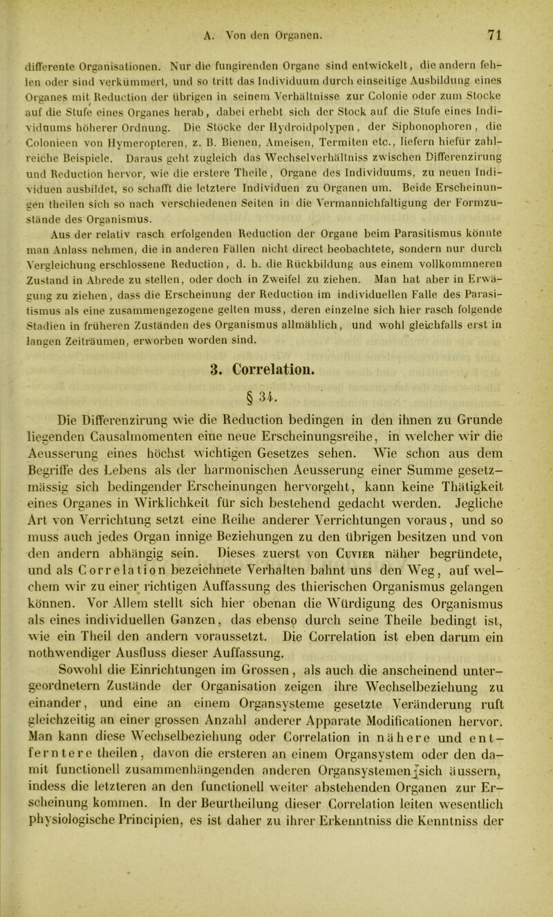 differente Organisationen. Nur die fungirenden Organe sind entwickelt, die andern feh- len oder sind verkümmert, und so tritt das Individuum durch einseitige Ausbildung eines Organes mit Reduction der übrigen in seinem Verhältnisse zur Colonie oder zum Stocke auf die Stufe eines Organes herab, dabei erhebt sich der Stock auf die Stufe eines Indi- viduums höherer Ordnung. Die Stöcke der Hydroidpolypen , der Siphonophoren , die Colonieen von Hymeropteren, z. B. Bienen, Ameisen, Termiten etc., liefern hiefür zahl- reiche Beispiele. Daraus geht zugleich das Wechselverhältniss zwischen Differenzirung und Reduction hervor, wie die erstere Theile, Organe des Individuums, zu neuen Indi- viduen ausbildet, so schafft die letztere Individuen zu Organen um. Beide Erscheinun- gen theilen sich so nach verschiedenen Seiten in die Vermannichfaltigung der Formzu- stände des Organismus. Aus der relativ rasch erfolgenden Reduction der Organe beim Parasitismus könnte man Anlass nehmen, die in anderen Fällen nicht direct beobachtete, sondern nur durch Vergleichung erschlossene Reduction, d. h. die Rückbildung aus einem vollkommneren Zustand in Abrede zu stellen, oder doch in Zweifel zu ziehen. Man hat aber in Erwä- sun® zu ziehen, dass die Erscheinune: der Reduction im individuellen Falle des Parasi- tismus als eine zusammengezogene gelten muss, deren einzelne sich hier rasch folgende Stadien in früheren Zuständen des Organismus allmählich, und wohl gleichfalls erst in langen Zeiträumen, erworben worden sind. 3. Correlation. § 34. Die Differenzirung wie die Reduction bedingen in den ihnen zu Grunde liegenden Causalmomenten eine neue Erscheinungsreihe, in welcher wir die Aeusserung eines höchst wichtigen Gesetzes sehen. Wie schon aus dem Begriffe des Lebens als der harmonischen Aeusserung einer Summe gesetz- massig sich bedingender Erscheinungen hervorgeht, kann keine Thätigkeit eines Organes in Wirklichkeit für sich bestehend gedacht werden. Jegliche Art von Verrichtung setzt eine Reihe anderer Verrichtungen voraus, und so muss auch jedes Organ innige Beziehungen zu den übrigen besitzen und von den andern abhängig sein. Dieses zuerst von Cuvier näher begründete, und als Correlation bezeichnete Verhalten bahnt uns den Weg, auf wel- chem wir zu einer richtigen Auffassung des thierischen Organismus gelangen können. Vor Allem stellt sich hier obenan die Würdigung des Organismus als eines individuellen Ganzen, das ebenso durch seine Theile bedingt ist, w ie ein Theil den andern voraussetzt. Die Correlation ist eben darum ein nothw7endiger Ausfluss dieser Auffassung. Sow ohl die Einrichtungen im Grossen, als auch die anscheinend unter- geordnetem Zustände der Organisation zeigen ihre Wechselbeziehung zu einander, und eine an einem Organsysteme gesetzte Veränderung ruft gleichzeitig an einer grossen Anzahl anderer Apparate Modificationen hervor. Man kann diese Wechselbeziehung oder Correlation in nähere und ent- ferntere theilen, davon die ersteren an einem Organsystem oder den da- mit functioneil zusammenhängenden anderen Organsystemenj’sich äussern, indess die letzteren an den functioneil weiter abstehenden Organen zur Er- scheinung kommen. In der Beurtheilung dieser Correlation leiten wesentlich physiologische Principien, es ist daher zu ihrer Erkenntniss die Kenntniss der