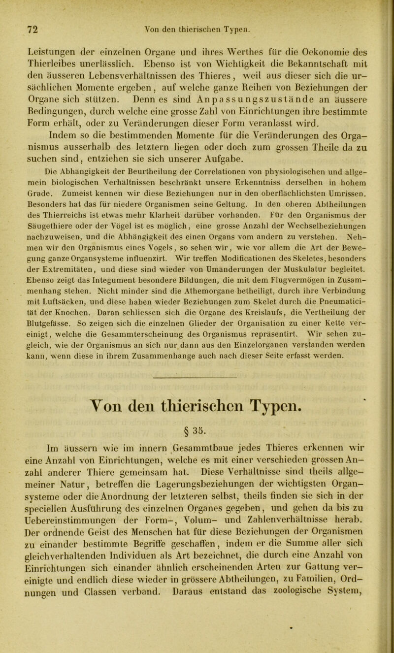 Leistungen der einzelnen Organe und ihres Werthes für die Oekonomie des Thierleibes unerlässlich. Ebenso ist von Wichtigkeit die Bekanntschaft mit den äusseren Lebensverhältnissen des Thieres, weil aus dieser sich die ur- sächlichen Momente ergeben, auf welche ganze Reihen von Beziehungen der Organe sich stützen. Denn es sind Anpassungszustände an äussere Bedingungen, durch welche eine grosse Zahl von Einrichtungen ihre bestimmte Form erhält, oder zu Veränderungen dieser Form veranlasst wird. Indem so die bestimmenden Momente für die Veränderungen des Orga- nismus ausserhalb des letztem liegen oder doch zum grossen Theile da zu suchen sind, entziehen sie sich unserer Aufgabe. Die Abhängigkeit der Beurtheilung der Correlationen von physiologischen und allge- mein biologischen Verhältnissen beschränkt unsere Erkenntniss derselben in hohem Grade. Zumeist kennen wir diese Beziehungen nur in den oberflächlichsten Umrissen. Besonders hat das für niedere Organismen seine Geltung. In den oberen Abtheilungen des Thierreichs ist etwas mehr Klarheit darüber vorhanden. Für den Organismus der Säugethiere oder der Vögel ist es möglich, eine grosse Anzahl der Wechselbeziehungen nachzuweisen, und die Abhängigkeit des einen Organs vom andern zu verstehen. Neh- men wir den Organismus eines Vogels, so sehen wir, wie vor allem die Art der Bewe- gung ganze Organsysteme influenzirt. Wir treffen Modificationen des Skeletes, besonders der Extremitäten, und diese sind wieder von Umänderungen der Muskulatur begleitet. Ebenso zeigt das Integument besondere Bildungen, die mit dem Flugvermögen in Zusam- menhang stehen. Nicht minder sind die Athemorgane beiheiligt, durch ihre Verbindung mit Luftsäcken, und diese haben wieder Beziehungen zum Skelet durch die Pneumatici- tät der Knochen. Daran schliessen sich die Organe des Kreislaufs, die Vertheilung der Blutgefässe. So zeigen sich die einzelnen Glieder der Organisation zu einer Kette ver- einigt, welche die Gesammterscheinung des Organismus repräsentirt. Wir sehen zu- gleich, wie der Organismus an sich nur dann aus den Einzelorganen verstanden werden kann, wenn diese in ihrem Zusammenhänge auch nach dieser Seite erfasst werden. Von den thierischen Typen. §35. Im äussern wie im innern Gesammtbaue jedes Thieres erkennen wir eine Anzahl von Einrichtungen, welche es mit einer verschieden grossen An- zahl anderer Thiere gemeinsam hat. Diese Verhältnisse sind theils allge- meiner Natur, betreffen die Lagerungsbeziehungen der wichtigsten Organ- systeme oder die Anordnung der letzteren selbst, theils finden sie sich in der speciellen Ausführung des einzelnen Organes gegeben, und gehen da bis zu Uebereinstimmungen der Form-, Volum- und Zahlenverhältnisse herab. Der ordnende Geist des Menschen hat für diese Beziehungen der Organismen zu einander bestimmte Begriffe geschaffen, indem er die Summe aller sich gleichverhaltenden Individuen als Art bezeichnet, die durch eine Anzahl von Einrichtungen sich einander ähnlich erscheinenden Arten zur Gattung ver- einigte und endlich diese wieder in grössere Abtheilungen, zu Familien, Ord- nungen und Classen verband. Daraus entstand das zoologische System,