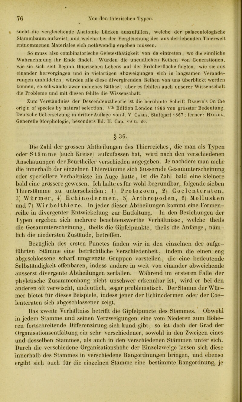 sucht die vergleichende Anatomie Lücken auszufüllen, welche der palaeontologische Stammbaum aufweist, und welche bei der Vergleichung des aus der lebenden Thierwelt entnommenen Materiales sich nothwendig ergeben müssen. So muss also combinatorische Geistesthätigkeit von da eintreten , wo die sinnliche Wahrnehmung ihr Ende findet. Würden die unendlichen Reihen von Generationen, wie sie sich seit Beginn thierischen Lebens auf der Erdoberfläche folgten, wie sie aus einander hervorgingen und in vielartigen Abzweigungen sich in langsamen Verände- rungen umbildeten , würden alle diese divergirenden Reihen von uns überblickt werden können, so schwände zwar manches Räthsel, aber es fehlten auch unserer Wissenschaft die Probleme und mit diesen fehlte die Wissenschaft. Zum Verständniss der Descendenztheorie ist die berühmte Schrift Darwin’s On the origin of species by natural selection. 4th Edition London 1866 von grösster Bedeutung. Deutsche Uebersetzung in dritter Auflage von J. V. Carus, Stuttgart 1867 ; ferner: Hackel, Generelle Morphologie, besonders Bd. II. Cap. 19 u. 20. § 36. Die Zahl der grossen Abtheilungen des Thierreiches, die man als Typen oder Stämme (auch Kreise) aufzufassen hat, wird nach den verschiedenen Anschauungen der Beurtheiler verschieden angegeben. Je nachdem man mehr die innerhalb der einzelnen Thierstämme sich äussernde Gesammterscheinung oder speciellere Verhältnisse im Auge hatte, ist die Zahl bald eine kleinere bald eine grössere gewesen. Ich halte es für wohl begründbar, folgende sieben Thierstämme zu unterscheiden: 1) Protozoen, 2) Coelenteraten, 3) Würmer, 4) Echinodermen, 5) Arthropoden, 6) Mollusken und 7) Wirbelthiere. In jeder dieser Abtheilungen kommt eine Formen- reihe in divergenter Entwickelung zur Entfaltung. In den Beziehungen der Typen ergeben sich mehrere beachtensw7erthe Verhältnisse, welche theils die Gesammterscheinung, theils die Gipfelpunkte, theils die Anfänge, näm- lich die niedersten Zustände, betreffen. Bezüglich des ersten Punctes finden wir in den einzelnen der aufge- führten Stämme eine beträchtliche Verschiedenheit, indem die einen eng abgeschlossene scharf umgrenzte Gruppen vorstellen, die eine bedeutende Selbständigkeit offenbaren, indess andere in weit von einander abweichende äusserst divergente Abtheilungen zerfallen. Während im ersteren Falle der phyletische Zusammenhang nicht unsclrwer erkennbar ist, wird er bei den anderen oft verwischt, undeutlich, sogar problematisch. Der Stamm der Wür- mer bietet für dieses Beispiele, indess jener der Echinodermen oder der Coe- lenteraten sich abgeschlossener zeigt. Das zweite Verhältniss betrifft die Gipfelpuncte des Stammes. Obwohl in jedem Stamme und seinen Verzweigungen eine vom Niederen zum Höhe- ren fortschreitende Difterenzirung sich kund gibt, so ist doch der Grad der Organisationsentfaltung ein sehr verschiedener, sowrohl in den Zweigen eines und desselben Stammes, als auch in den verschiedenen Stämmen unter sich. Durch die verschiedene Organisationshöhe der Einzelzweige lassen sich diese innerhalb des Stammes in verschiedene Rangordnungen bringen, und ebenso ergibt sich auch für die einzelnen Stämme eine bestimmte Rangordnung, je