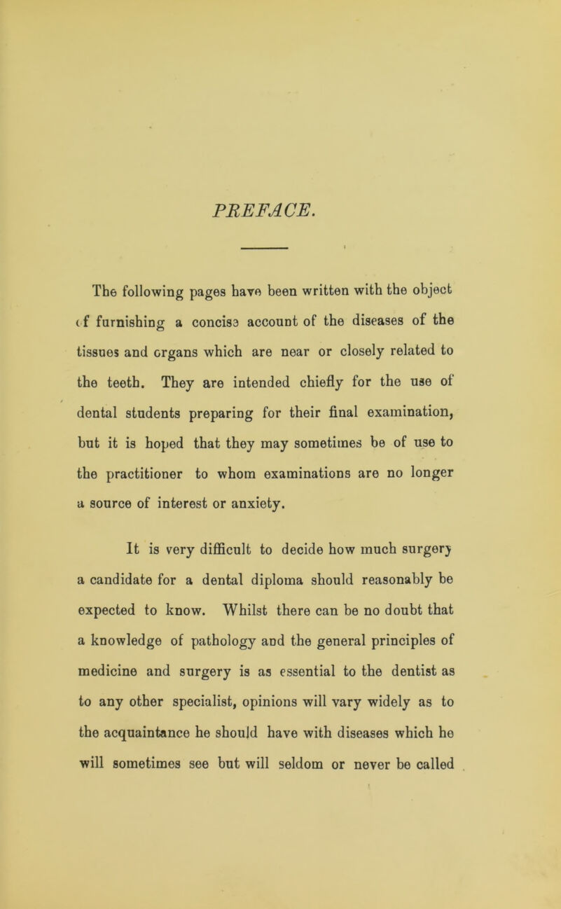 PREFACE. The following pages have been written with the object ( f furnishing a concise account of the diseases of the tissues and organs which are near or closely related to the teeth. They are intended chiefly for the use ol dental students preparing for their final examination, but it is hoped that they may sometimes be of use to the practitioner to whom examinations are no longer a source of interest or anxiety. It is very difficult to decide how much surgerj a candidate for a dental diploma should reasonably be expected to know. Whilst there can be no doubt that a knowledge of pathology and the general principles of medicine and surgery is as essential to the dentist as to any other specialist, opinions will vary widely as to the acquaintance he should have with diseases which ho will sometimes see but will seldom or never be called