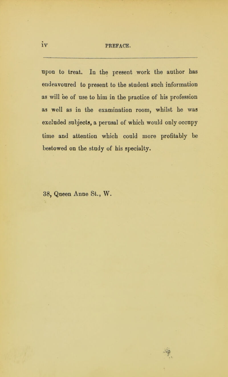 upon to treat. In the present work the author has endeavoured to present to the student such information as will be of use to him in the practice of his profession as well as in the examination room, whilst he was excluded subjects, a perusal of which would only occupy time and attention which could more profitably be bestowed on the study of his specialty. 38, Queen Anne St., W.