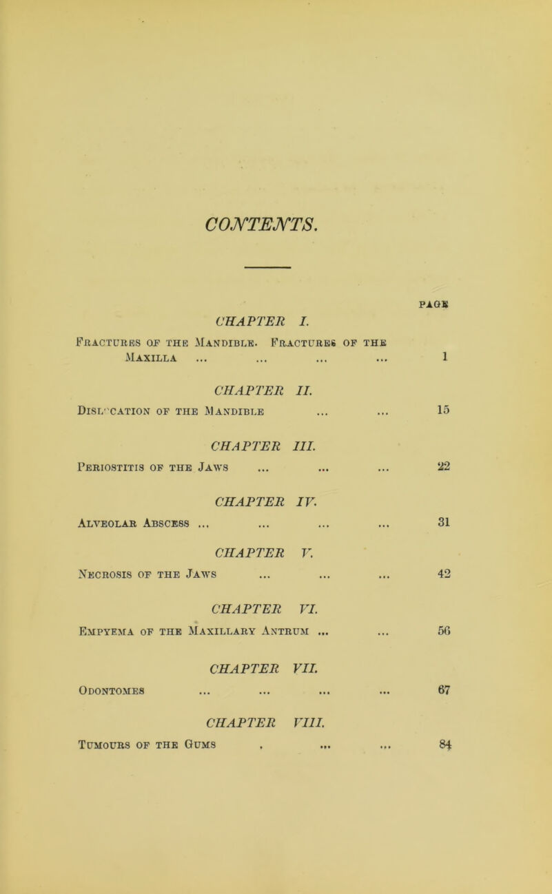 CONTENTS PAGE CHAPTER I. Fractures op the Mandible. Fractures op the Maxilla ... ... ... ... 1 CHAPTER II. Dislocation of the Mandible ... ... 15 CHAPTER III. Periostitis of the Jaws ... ... ... 22 CHAPTER IV. Alveolar Abscess ... ... ... ... 31 CHAPTER V. Necrosis of the Jaws ... ... ... 42 CHAPTER VI. * Empyema of the Maxillary Antrum ... ... 56 CHAPTER VII. Odontomes ... ... ... ... 67 CHAPTER VIII. Tumours of the Gums . ... ... 84