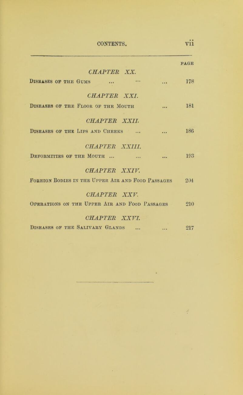 PAGE CHAPTER XX. Diseases op the Gums ... ••• ... 178 CHAPTER XXI. Diseases of the Floor of the Mouth ... 181 CHAPTER XXII. Diseases of the Lips and Cheeks ... ... 186 CHAPTER XXIII. Deformities of the Mouth ... ... ... 1P3 CHAPTER XXIV. Foreign Bodies in the Upper Air and Food Passages 264 CHAPTER XXV. Operations on the Upper Air and Food Passages 210 CHAPTER XXVI. Diseases of the Salivary Glands ... ... 217