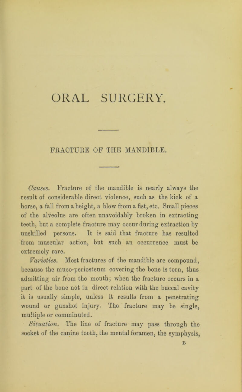 ORAL SURGERY. FRACTURE OF THE MANDIBLE. Causes. Fracture of the mandible is nearly always the result of considerable direct violence, such as the kick of a horse, a fall from a height, a blow from a fist, etc. Small pieces of the alveolus are often unavoidably broken in extracting teeth, but a complete fracture may occur during extraction by unskilled persons. It is said that fracture has resulted from muscular action, but such an occurrence must be extremely rare. Varieties. Most fractures of the mandible are compound, becauso the muco-periosteum covering the bone is torn, thus admitting air from the mouth; when the fracture occurs in a part of the bone not in direct relation with the buccal cavity it is usually simple, unless it results from a penetrating wound or gunshot injury. The fracture may be single, multiple or comminuted. Situation. The line of fracture may pass through the socket of the canine tooth, the mental foramen, the symphysis, B