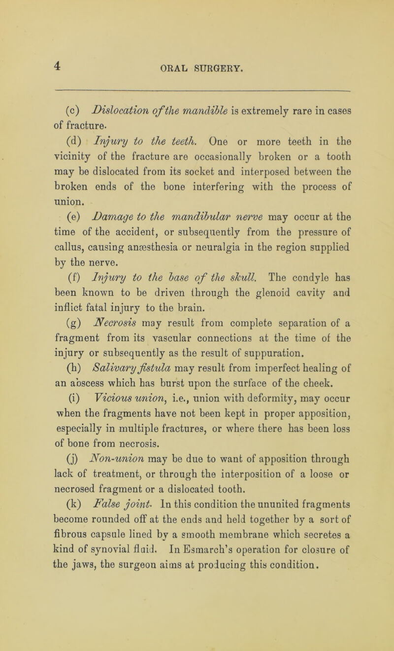 (c) Dislocation of the mandible is extremely rare in cases of fracture. (d) Injury to tlie teeth. One or more teeth in the vicinity of the fracture are occasionally broken or a tooth may be dislocated from its socket and interposed between the broken ends of the bone interfering with the process of union. (e) Damage to the mandibular nerve may occur at the time of the accident, or subsequently from the pressure of callus, causing anaesthesia or neuralgia in the region supplied by the nerve. (f) Injury to the base of the skull. The condyle has been known to be driven through the glenoid cavity and inflict fatal injury to the brain. (g) Necrosis may result from complete separation of a fragment from its vascular connections at the time of the injury or subsequently as the result of suppuration. (h) Salivary fistula may result from imperfect healing of an abscess which has burst upon the surface of the cheek. (i) Vicious union, i.e., union with deformity, may occur when the fragments have not been kept in proper apposition, especially in multiple fractures, or where there has been loss of bone from necrosis. (j) Non-union may be due to want of apposition through lack of treatment, or through the interposition of a loose or necrosed fragment or a dislocated tooth. (k) False joint In this condition the ununited fragments become rounded off at the ends and held together by a sort of fibrous capsule lined by a smooth membrane which secretes a kind of synovial fluid. In Esmarch’s operation for closure of the jaws, the surgeon aims at producing this condition.
