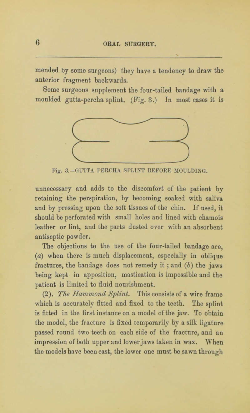 mended by some surgeons) they have a tendency to draw the anterior fragment backwards. Some surgeons supplement the four-tailed bandage with a moulded gutta-percha splint. (Fig. 3.) In most cases it is Fig. 3.-GUTTA FERCIIA SPLINT BEFORE MOULDING. unnecessary and adds to the discomfort of the patient by retaining the perspiration, by becoming soaked with saliva and by pressing upon the soft tissues of the chin. If used, it should be perforated with small holes and lined with chamois leather or lint, and the parts dusted over with an absorbent antiseptic powder. The objections to the use of the four-tailed bandage are, (a) when there is much displacement, especially in oblique fractures, the bandage does not remedy it ; and (b) the jaws being kept in apposition, mastication is impossible and the patient is limited to fluid nourishment. (2). The Hammond Splint. This consists of a wire frame which is accurately fitted and fixed to the teeth. The splint is fitted in the first instance on a model of the jaw. To obtain the model, the fracture is fixed temporarily by a silk ligature passed round two teeth on each side of the fracture, and an impression of both upper and lower jaws taken in wax. When the models have been cast, the lower one must be sawn through