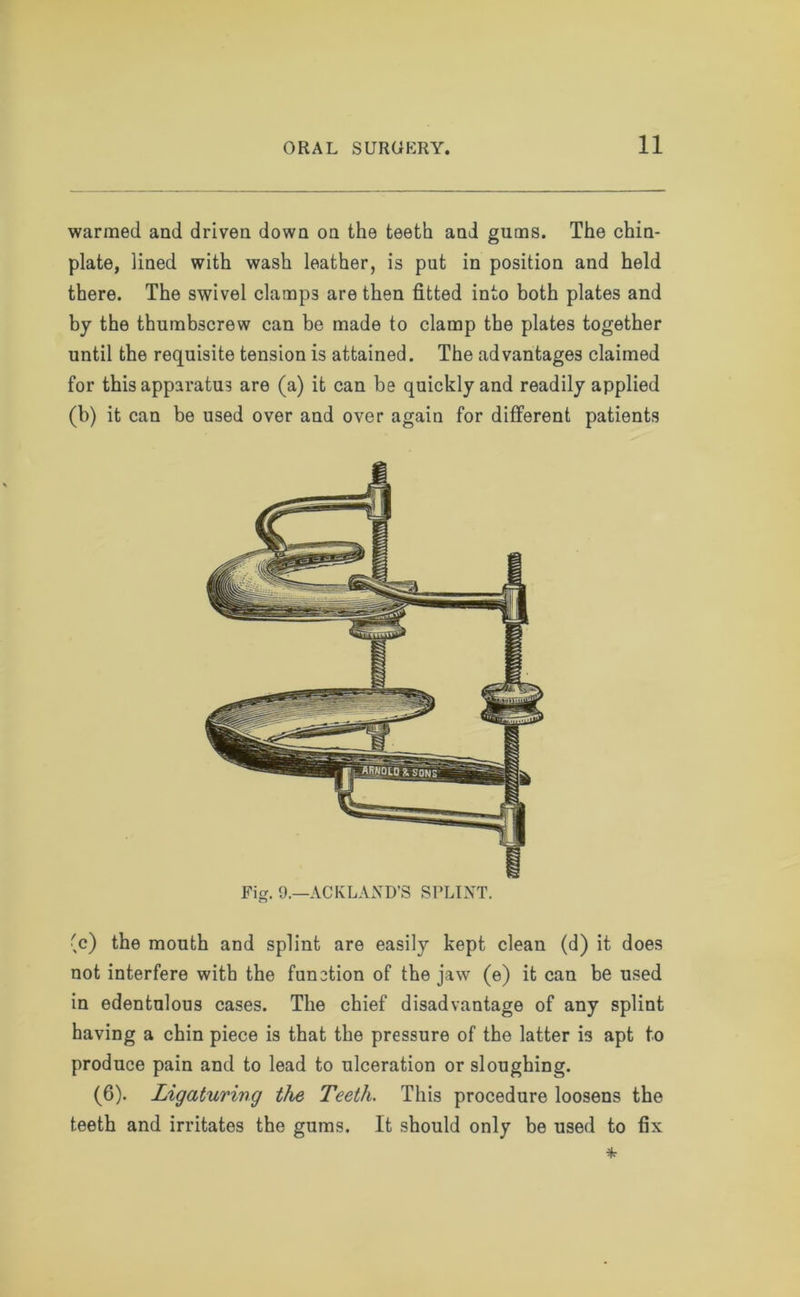 warmed and driven down on the teeth and gums. The chin- plate, lined with wash leather, is put in position and held there. The swivel clamp3 are then fitted into both plates and by the thumbscrew can be made to clamp the plates together until the requisite tension is attained. The advantages claimed for this apparatus are (a) it can be quickly and readily applied (b) it can be used over and over again for different patients Fig. 9.—ACKLAND’S SPLINT. (c) the mouth and splint are easily kept clean (d) it does not interfere with the function of the jaw (e) it can be used in edentulous cases. The chief disadvantage of any splint having a chin piece is that the pressure of the latter is apt to produce pain and to lead to ulceration or sloughing. (6). Ligaturing the Teeth. This procedure loosens the teeth and irritates the gums. It should only be used to fix