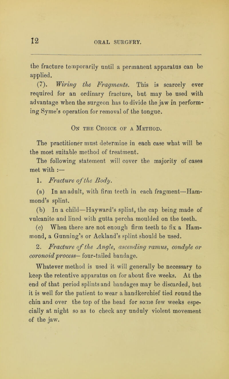 the fracture temporarily until a permanent apparatus can be applied. (7). Wiring the Fragments. This is scarcely ever required for an ordinary fracture, but may be used with advantage when the surgeon has to divide the jaw in perform- ing Syme’s operation for removal of the tongue. On the Choice of a Method. The practitioner must determine in each case what will be the most suitable method of treatment. The following statement will cover the majority of cases met with :— 1. Fracture of ike Body. (a) In an adult, with firm teeth in each fragment—Ham- mond’s splint. (b) In a child—Hayward’s splint, the cap being made of vulcanite and lined with gutta percha moulded on the teeth. (c) When there are not enough firm teeth to fix a Ham- mond, a Gunning’s or Ackland’s splint should be used. 2. Fracture of the Angle, ascending ramus, condyle or coronoidprocess— four-tailed bandage. Whatever method is used it will generally be necessary to keep the retentive apparatus on for about five weeks. At the end of that period splints and bandages may be discarded, but it is well for the patient to wear a handkerchief tied round the chin and over the top of the head for some few weeks espe- cially at night so as to check any unduly violent movement of the jaw.
