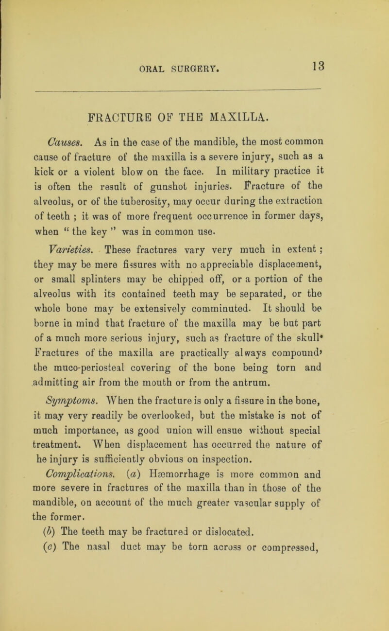 FRACTURE OF TEE MAXILLA. Causes. As in the case of the mandible, the most common cause of fracture of the maxilla is a severe injury, such as a kick or a violent blow on the face. In military practice it is often the result of gunshot injuries. Fracture of the alveolus, or of the tuberosity, may occur during the extraction of teeth ; it was of more frequent occurrence in former days, when “ the key ” was in common use. Varieties. These fractures vary very much in extent; they may be mere fissures with no appreciable displacement, or small splinters may be chipped off, or a portion of the alveolus with its contained teeth may be separated, or the whole bone may be extensively comminuted. It should be borne in mind that fracture of the maxilla may be but part of a much more serious injury, such as fracture of the skull* Fractures of the maxilla are practically always compound’ the muco-periosteal covering of the bone being torn and admitting air from the mouth or from the antrum. Symptoms. When the fracture is only a fissure in the bone, it may very readily be overlooked, but the mistake is not of much importance, as good union will ensue without special treatment. When displacement has occurred the nature of he injury is sufficiently obvious on inspection. Complications. (a) Haemorrhage is more common and more severe in fractures of the maxilla than in those of the mandible, on account of the much greater vascular supply of the former. (b) The teeth may be fractured or dislocated. (c) The nasal duct may be torn across or compressed,